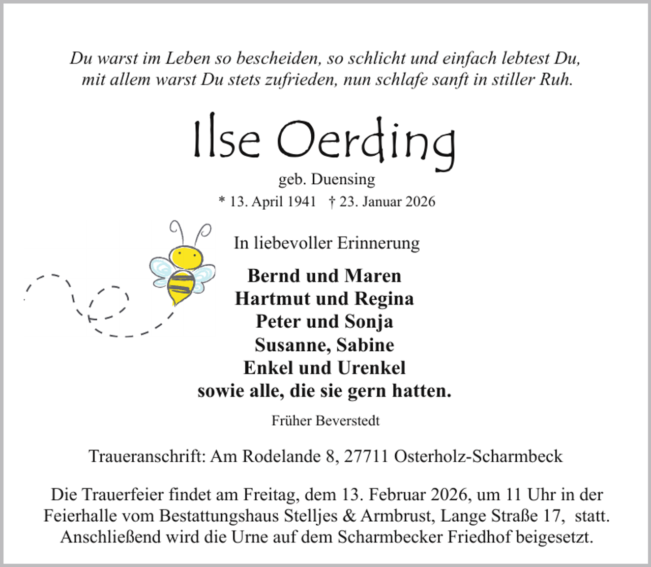 <p>Du warst im Leben so bescheiden, so schlicht und einfach lebtest Du,<br />mit allem warst Du stets zufrieden, nun schlafe sanft in stiller Ruh.</p><p>Ilse Oerding<br />geb. Duensing</p><p>* 13. April 1941 † 23. Januar 2026</p><p>In liebevoller Erinnerung</p><p>Bernd und Maren<br />Hartmut und Regina<br />Peter und Sonja<br />Susanne, Sabine<br />Enkel und Urenkel<br />sowie alle, die sie gern hatten.<br />Früher Beverstedt</p><p>Traueranschrift: Am Rodelande 8, 27711 Osterholz-Scharmbeck<br />Die Trauerfeier findet am Freitag, dem 13. Februar 2026, um 11 Uhr in der<br />Feierhalle vom Bestattungshaus Stelljes &amp; Armbrust, Lange Straße 17, statt.<br />Anschließend wird die Urne auf dem Scharmbecker Friedhof beigesetzt.</p>