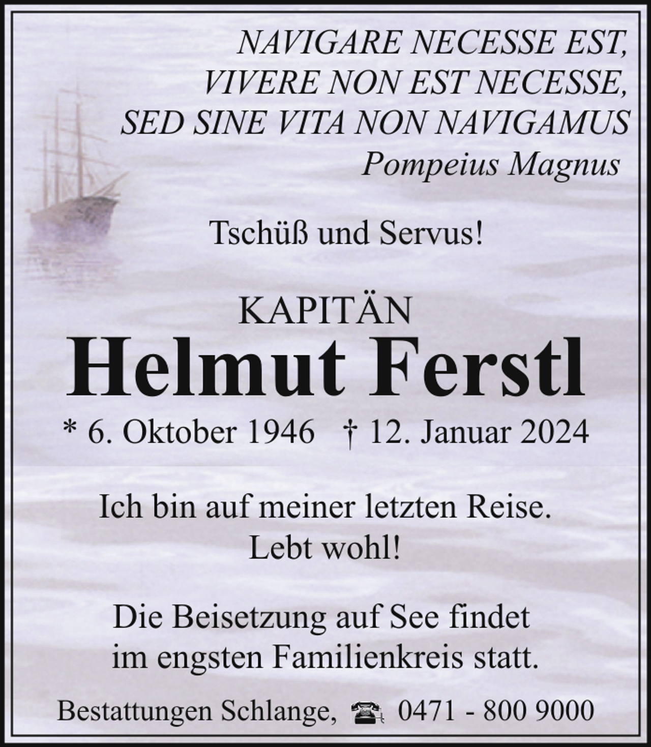 <p>NAVIGARE NECESSE EST,<br />VIVERE NON EST NECESSE,<br />SED SINE VITA NON NAVIGAMUS<br />Pompeius Magnus<br />Tschüß und Servus!</p><p>KAPITÄN</p><p>Helmut Ferstl</p><p>* 6. Oktober 1946 † 12. Januar 2024<br />Ich bin auf meiner letzten Reise.<br />Lebt wohl!<br />Die Beisetzung auf See findet<br />im engsten Familienkreis statt.<br />Bestattungen Schlange,</p><p>0471 - 800 9000</p>