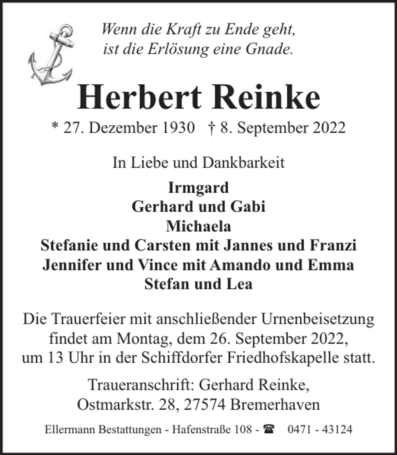 <p>Wenn die Kraft zu Ende geht,<br />ist die Erlösung eine Gnade.</p><p>Herbert Reinke</p><p>* 27. Dezember 1930 † 8. September 2022<br />In Liebe und Dankbarkeit<br />Irmgard<br />Gerhard und Gabi<br />Michaela<br />Stefanie und Carsten mit Jannes und Franzi<br />Jennifer und Vince mit Amando und Emma<br />Stefan und Lea<br />Die Trauerfeier mit anschließender Urnenbeisetzung<br />findet am Montag, dem 26. September 2022,<br />um 13 Uhr in der Schiffdorfer Friedhofskapelle statt.<br />Traueranschrift: Gerhard Reinke,<br />Ostmarkstr. 28, 27574 Bremerhaven<br />Ellermann Bestattungen - Hafenstraße 108 - ( 0471 - 43124</p>