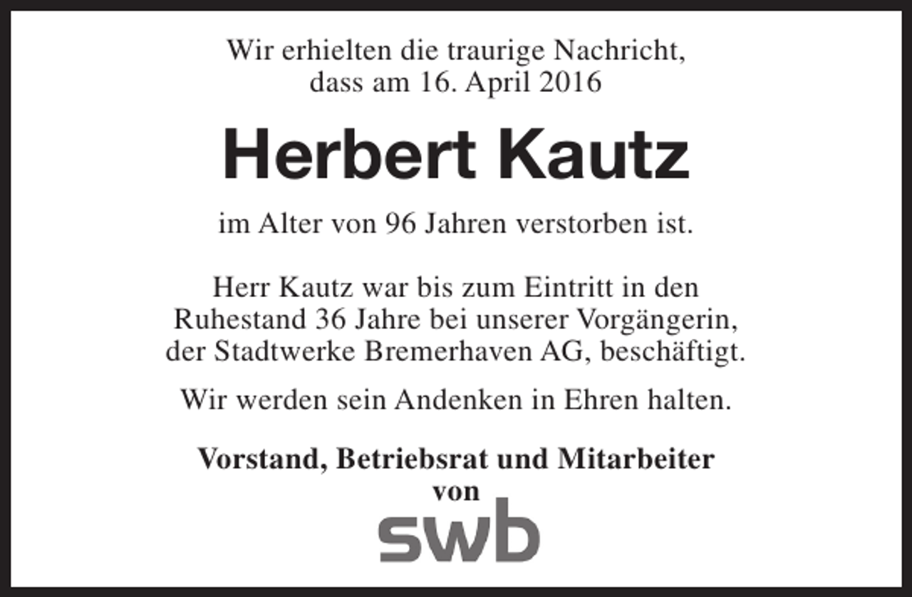 <p>Wir erhielten die traurige Nachricht,<br />dass am 16. April 2016</p><p>Herbert Kautz<br />im Alter von 96 Jahren verstorben ist.<br />Herr Kautz war bis zum Eintritt in den<br />Ruhestand 36 Jahre bei unserer Vorgängerin,<br />der Stadtwerke Bremerhaven AG, beschäftigt.<br />Wir werden sein Andenken in Ehren halten.<br />Vorstand, Betriebsrat und Mitarbeiter<br />von</p>