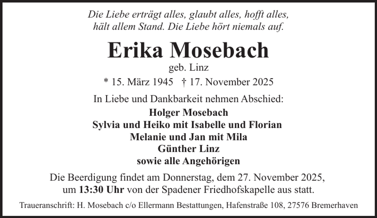 <p>Die Liebe erträgt alles, glaubt alles, hofft alles,<br />hält allem Stand. Die Liebe hört niemals auf.</p><p>Erika Mosebach</p><p>geb. Linz<br />* 15. März 1945 † 17. November 2025<br />In Liebe und Dankbarkeit nehmen Abschied:<br />Holger Mosebach<br />Sylvia und Heiko mit Isabelle und Florian<br />Melanie und Jan mit Mila<br />Günther Linz<br />sowie alle Angehörigen<br />Die Beerdigung findet am Donnerstag, dem 27. November 2025,<br />um 13:30 Uhr von der Spadener Friedhofskapelle aus statt.<br />Traueranschrift: H. Mosebach c/o Ellermann Bestattungen, Hafenstraße 108, 27576 Bremerhaven</p>