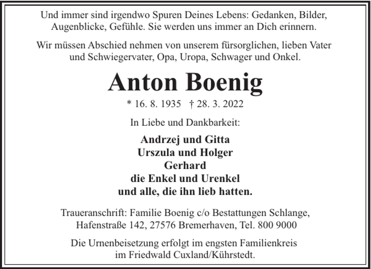 <p>Und immer sind irgendwo Spuren Deines Lebens: Gedanken, Bilder,<br />Augenblicke, Gefühle. Sie werden uns immer an Dich erinnern.<br />Wir müssen Abschied nehmen von unserem fürsorglichen, lieben Vater<br />und Schwiegervater, Opa, Uropa, Schwager und Onkel.</p><p>Anton Boenig<br />* 16. 8. 1935 † 28. 3. 2022<br />In Liebe und Dankbarkeit:</p><p>Andrzej und Gitta<br />Urszula und Holger<br />Gerhard<br />die Enkel und Urenkel<br />und alle, die ihn lieb hatten.<br />Traueranschrift: Familie Boenig c/o Bestattungen Schlange,<br />Hafenstraße 142, 27576 Bremerhaven, Tel. 800 9000<br />Die Urnenbeisetzung erfolgt im engsten Familienkreis<br />im Friedwald Cuxland/Kührstedt.</p>
