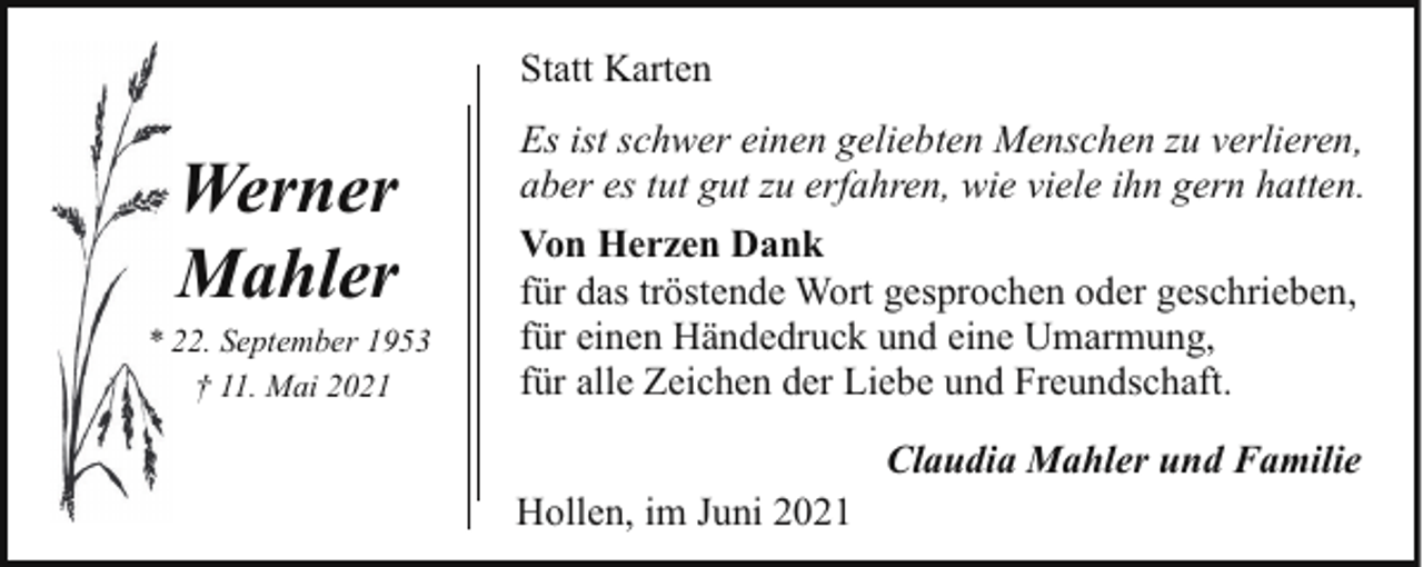 <p>Statt Karten</p><p>Werner<br />Mahler</p><p>* 22. September 1953<br />† 11. Mai 2021</p><p>Es ist schwer einen geliebten Menschen zu verlieren,<br />aber es tut gut zu erfahren, wie viele ihn gern hatten.<br />Von Herzen Dank<br />für das tröstende Wort gesprochen oder geschrieben,<br />für einen Händedruck und eine Umarmung,<br />für alle Zeichen der Liebe und Freundschaft.<br />Claudia Mahler und Familie<br />Hollen, im Juni 2021</p>