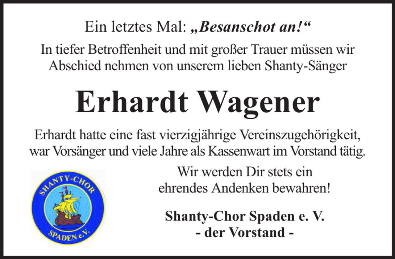 <p>Ein letztes Mal: „Besanschot an!“<br />In tiefer Betroffenheit und mit großer Trauer müssen wir<br />Abschied nehmen von unserem lieben Shanty-Sänger</p><p>Erhardt Wagener<br />Erhardt hatte eine fast vierzigjährige Vereinszugehörigkeit,<br />war Vorsänger und viele Jahre als Kassenwart im Vorstand tätig.<br />Wir werden Dir stets ein<br />ehrendes Andenken bewahren!<br />Shanty-Chor Spaden e. V.<br />- der Vorstand -</p>