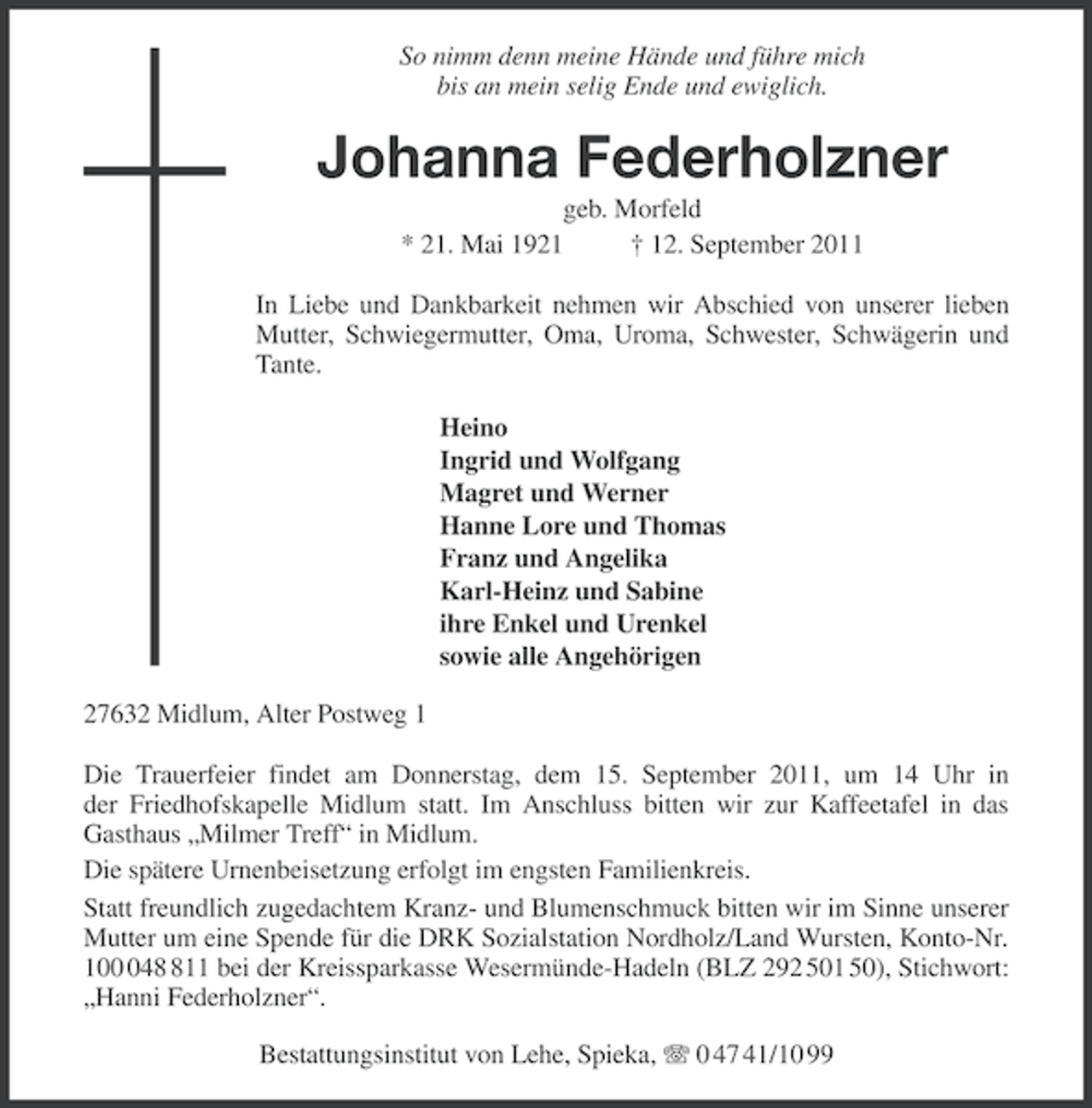 <p>So nimm denn meine Hände und führe mich<br />bis an mein selig Ende und ewiglich.</p><p>Johanna Federholzner<br />geb. Morfeld<br />* 21. Mai 1921<br />† 12. September 2011<br />In Liebe und Dankbarkeit nehmen wir Abschied von unserer lieben<br />Mutter, Schwiegermutter, Oma, Uroma, Schwester, Schwägerin und<br />Tante.<br />Heino<br />Ingrid und Wolfgang<br />Magret und Werner<br />Hanne Lore und Thomas<br />Franz und Angelika<br />Karl-Heinz und Sabine<br />ihre Enkel und Urenkel<br />sowie alle Angehörigen<br />27632 Midlum, Alter Postweg 1<br />Die Trauerfeier findet am Donnerstag, dem 15. September 2011, um 14 Uhr in<br />der Friedhofskapelle Midlum statt. Im Anschluss bitten wir zur Kaffeetafel in das<br />Gasthaus „Milmer Treff“ in Midlum.<br />Die spätere Urnenbeisetzung erfolgt im engsten Familienkreis.<br />Statt freundlich zugedachtem Kranz- und Blumenschmuck bitten wir im Sinne unserer<br />Mutter um eine Spende für die DRK Sozialstation Nordholz/Land Wursten, Konto-Nr.<br />10411 bei der Kreissparkasse Wesermünde-Hadeln (BLZ 292 501 50), Stichwort:<br />„Hanni Federholzner“.<br />Bestattungsinstitut von Lehe, Spieka, 0 47 41/10 99</p>