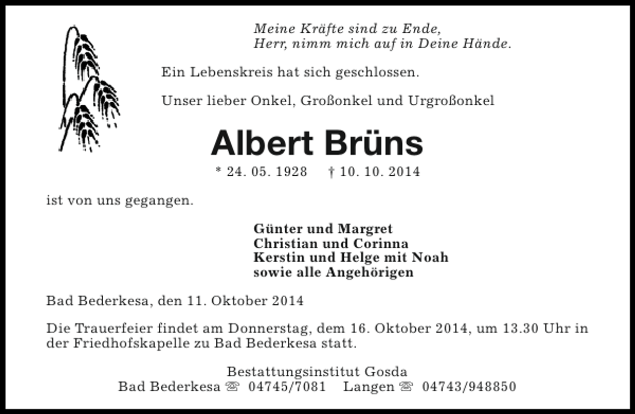 <p>Meine Kräfte sind zu Ende,<br />Herr, nimm mich auf in Deine Hände.<br />Ein Lebenskreis hat sich geschlossen.<br />Unser lieber Onkel, Großonkel und Urgroßonkel</p><p>Albert Brüns<br />* 24. 05. 1928</p><p>† 10. 10. 2014</p><p>ist von uns gegangen.<br />Günter und Margret<br />Christian und Corinna<br />Kerstin und Helge mit Noah<br />sowie alle Angehörigen<br />Bad Bederkesa, den 11. Oktober 2014<br />Die Trauerfeier findet am Donnerstag, dem 16. Oktober 2014, um 13.30 Uhr in<br />der Friedhofskapelle zu Bad Bederkesa statt.<br />Bestattungsinstitut Gosda<br />Bad Bederkesa s 04745/7081 Langen s 04743/948850</p>