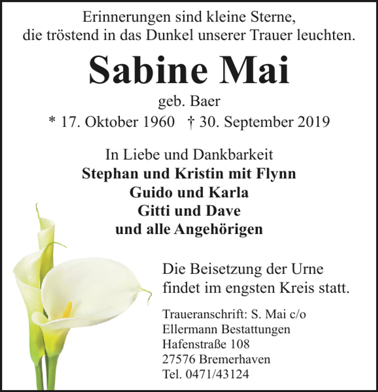 <p>Erinnerungen sind kleine Sterne,<br />die tröstend in das Dunkel unserer Trauer leuchten.</p><p>Sabine Mai</p><p>geb. Baer<br />* 17. Oktober 1960 † 30. September 2019<br />In Liebe und Dankbarkeit<br />Stephan und Kristin mit Flynn<br />Guido und Karla<br />Gitti und Dave<br />und alle Angehörigen<br />Die Beisetzung der Urne<br />findet im engsten Kreis statt.<br />Traueranschrift: S. Mai c/o<br />Ellermann Bestattungen<br />Hafenstraße 108<br />27576 Bremerhaven<br />Tel. 0471/43124</p>
