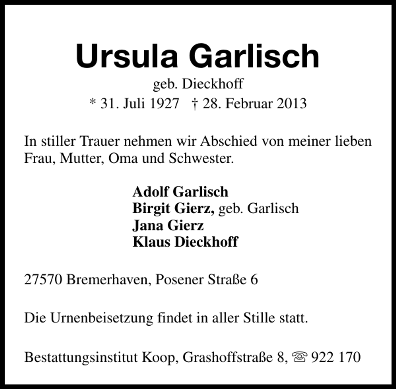 <p>Ursula Garlisch<br />geb. Dieckhoff<br />* 31. Juli 1927 † 28. Februar 2013</p><p>In stiller Trauer nehmen wir Abschied von meiner lieben<br />Frau, Mutter, Oma und Schwester.<br />Adolf Garlisch<br />Birgit Gierz, geb. Garlisch<br />Jana Gierz<br />Klaus Dieckhoff<br />27570 Bremerhaven, Posener Straße 6<br />Die Urnenbeisetzung findet in aller Stille statt.<br />Bestattungsinstitut Koop, Grashoffstraße 8, s 922 170</p>