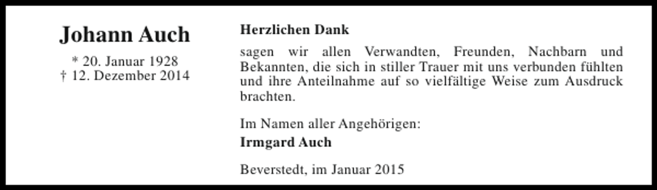 <p>Johann Auch<br />* 20. Januar 1928<br />† 12. Dezember 2014</p><p>Herzlichen Dank<br />sagen wir allen Verwandten, Freunden, Nachbarn und<br />Bekannten, die sich in stiller Trauer mit uns verbunden fühlten<br />und ihre Anteilnahme auf so vielfältige Weise zum Ausdruck<br />brachten.<br />Im Namen aller Angehörigen:<br />Irmgard Auch<br />Beverstedt, im Januar 2015</p>