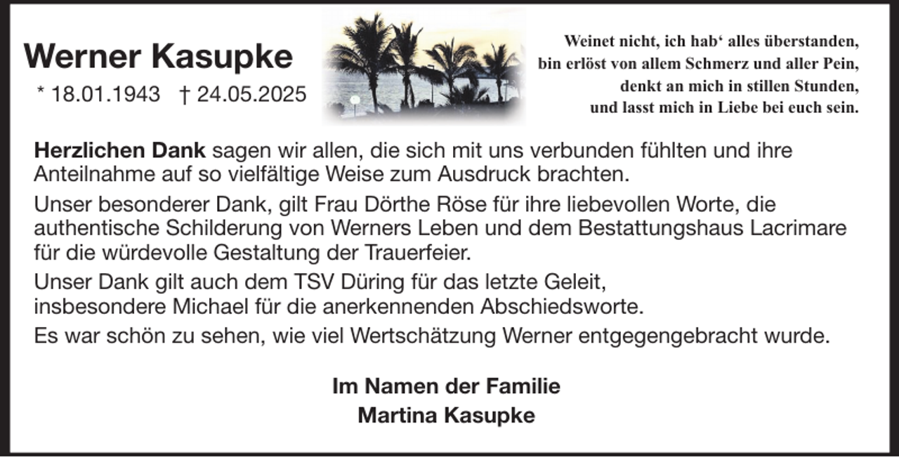 <p>Werner Kasupke<br />* 18.01.1943 † 24.05.2025</p><p>Weinet nicht, ich hab‘ alles überstanden,<br />bin erlöst von allem Schmerz und aller Pein,<br />denkt an mich in stillen Stunden,<br />und lasst mich in Liebe bei euch sein.</p><p>Herzlichen Dank sagen wir allen, die sich mit uns verbunden fühlten und ihre<br />Anteilnahme auf so vielfältige Weise zum Ausdruck brachten.<br />Unser besonderer Dank, gilt Frau Dörthe Röse für ihre liebevollen Worte, die<br />authentische Schilderung von Werners Leben und dem Bestattungshaus Lacrimare<br />für die würdevolle Gestaltung der Trauerfeier.<br />Unser Dank gilt auch dem TSV Düring für das letzte Geleit,<br />insbesondere Michael für die anerkennenden Abschiedsworte.<br />Es war schön zu sehen, wie viel Wertschätzung Werner entgegengebracht wurde.<br />Im Namen der Familie<br />Martina Kasupke</p>