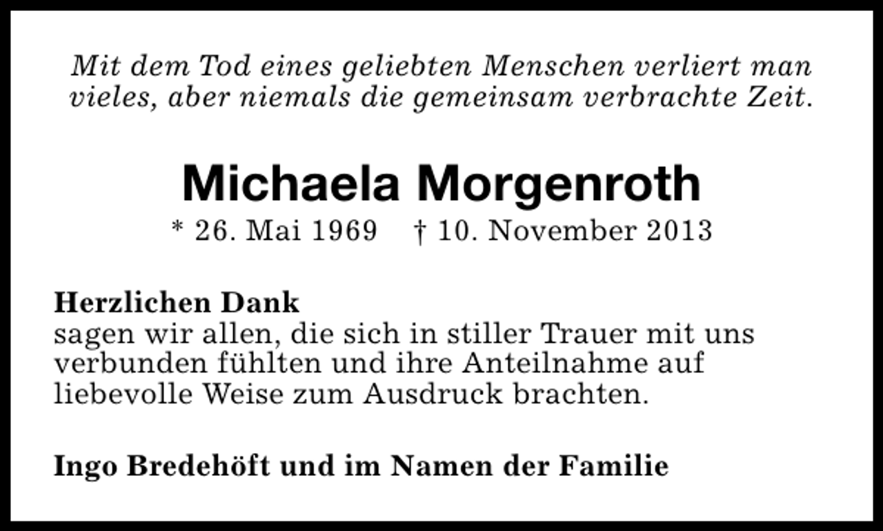 <p>Mit dem Tod eines geliebten Menschen verliert man<br />vieles, aber niemals die gemeinsam verbrachte Zeit.</p><p>Michaela Morgenroth</p><p>* 26. Mai 1969</p><p>† 10. November 2013</p><p>Herzlichen Dank<br />sagen wir allen, die sich in stiller Trauer mit uns<br />verbunden fühlten und ihre Anteilnahme auf<br />liebevolle Weise zum Ausdruck brachten.<br />Ingo Bredehöft und im Namen der Familie</p>