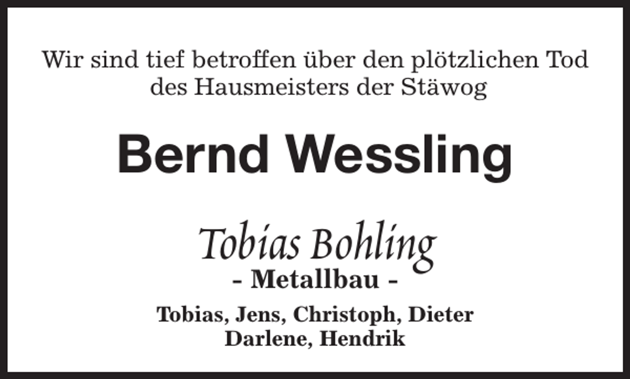 <p>Wir sind tief betroffen über den plötzlichen Tod<br />des Hausmeisters der Stäwog</p><p>Bernd Wessling</p><p>Tobias Bohling<br />- Metallbau -</p><p>Tobias, Jens, Christoph, Dieter<br />Darlene, Hendrik</p>
