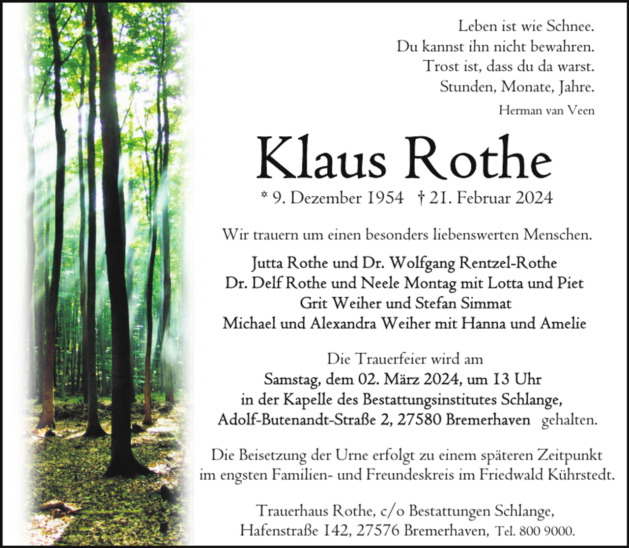 <p>Leben ist wie Schnee.<br />Du kannst ihn nicht bewahren.<br />Trost ist, dass du da warst.<br />Stunden, Monate, Jahre.<br />Herman van Veen</p><p>* 9. Dezember 1954 † 21. Februar 2024<br />Wir trauern um einen besonders liebenswerten Menschen.</p><p>Die Trauerfeier wird am<br />gehalten.<br />Die Beisetzung der Urne erfolgt zu einem späteren Zeitpunkt<br />im engsten Familien- und Freundeskreis im Friedwald Kührstedt.<br />Trauerhaus Rothe, c/o Bestattungen Schlange,<br />Hafenstraße 142, 27576 Bremerhaven, Tel. 800 9000.</p>