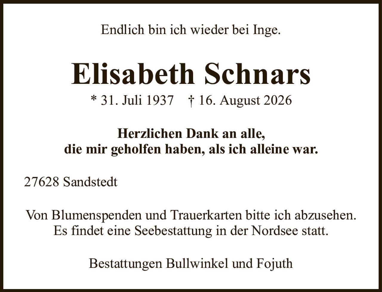 Elisabeth Schnars* 31. Juli 1937† 16. August 2026Herzlichen Dank an alle,die mir geholfen haben, als ich alleine war.Bestattungen Bullwinkel und FojuthVon Blumenspenden und Trauerkarten bitte ich abzusehen.Es findet eine Seebestattung in der Nordsee statt.Endlich bin ich wieder bei Inge.27628 Sandstedt