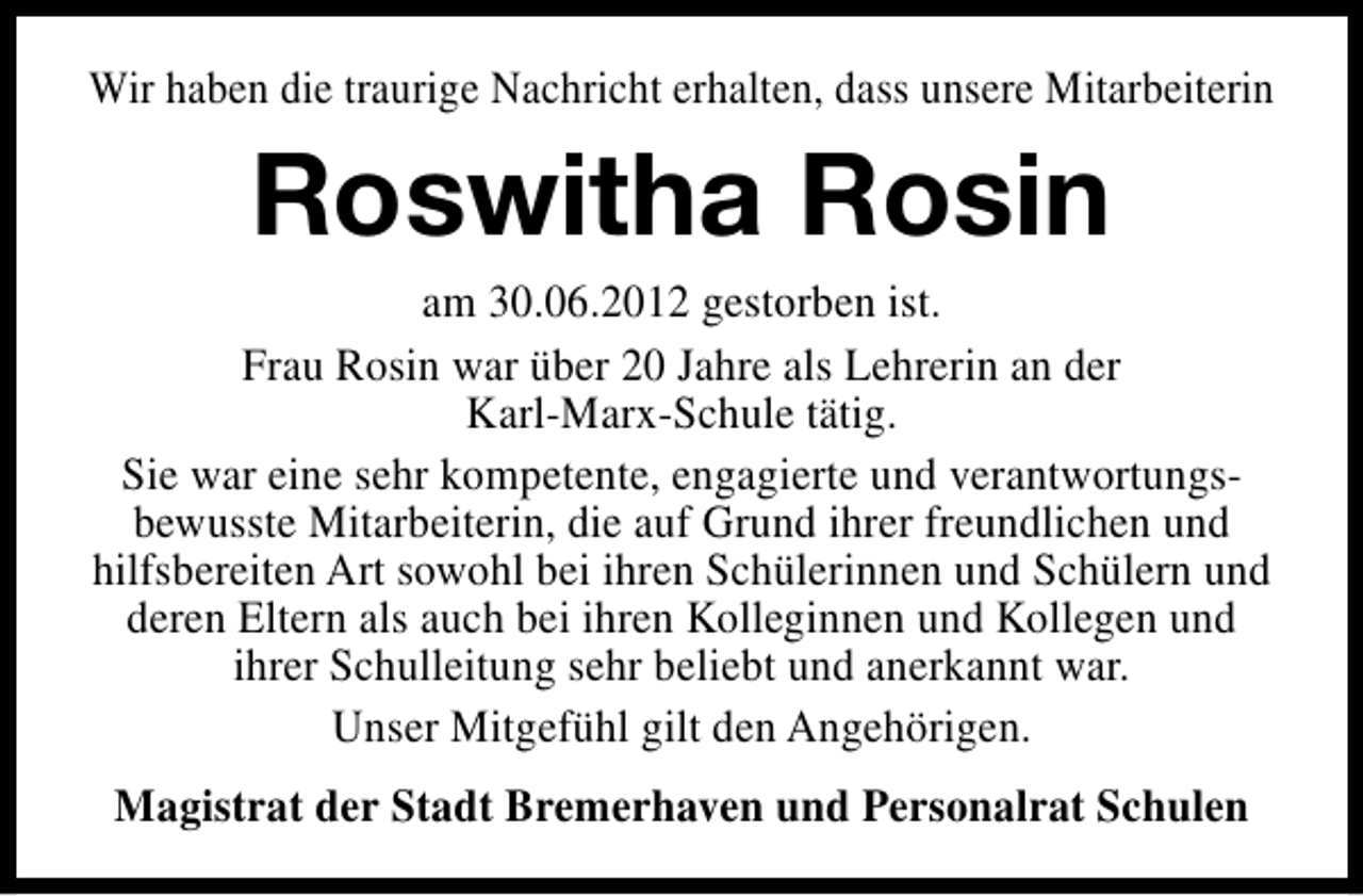 <p>Wir haben die traurige Nachricht erhalten, dass unsere Mitarbeiterin</p><p>Roswitha Rosin</p><p>am 30.06.2012 gestorben ist.<br />Frau Rosin war über 20 Jahre als Lehrerin an der<br />Karl-Marx-Schule tätig.<br />Sie war eine sehr kompetente, engagierte und verantwortungsbewusste Mitarbeiterin, die auf Grund ihrer freundlichen und<br />hilfsbereiten Art sowohl bei ihren Schülerinnen und Schülern und<br />deren Eltern als auch bei ihren Kolleginnen und Kollegen und<br />ihrer Schulleitung sehr beliebt und anerkannt war.<br />Unser Mitgefühl gilt den Angehörigen.<br />Magistrat der Stadt Bremerhaven und Personalrat Schulen</p>