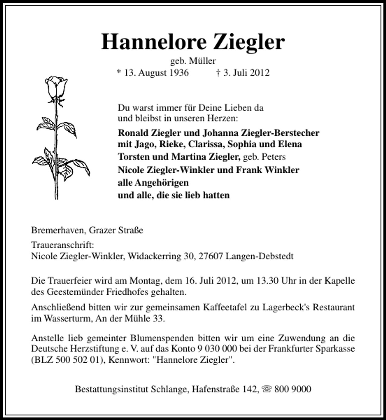 <p>Hannelore Ziegler<br />geb. Müller<br />* 13. August 1936<br />† 3. Juli 2012<br />Du warst immer für Deine Lieben da<br />und bleibst in unseren Herzen:<br />Ronald Ziegler und Johanna Ziegler-Berstecher<br />mit Jago, Rieke, Clarissa, Sophia und Elena<br />Torsten und Martina Ziegler, geb. Peters<br />Nicole Ziegler-Winkler und Frank Winkler<br />alle Angehörigen<br />und alle, die sie lieb hatten<br />Bremerhaven, Grazer Straße<br />Traueranschrift:<br />Nicole Ziegler-Winkler, Widackerring 30, 27607 Langen-Debstedt<br />Die Trauerfeier wird am Montag, dem 16. Juli 2012, um 13.30 Uhr in der Kapelle<br />des Geestemünder Friedhofes gehalten.<br />Anschließend bitten wir zur gemeinsamen Kaffeetafel zu Lagerbeck's Restaurant<br />im Wasserturm, An der Mühle 33.<br />Anstelle lieb gemeinter Blumenspenden bitten wir um eine Zuwendung an die<br />Deutsche Herzstiftung e. V. auf das Konto 9 0300 bei der Frankfurter Sparkasse<br />(BLZ 500 502 01), Kennwort: "Hannelore Ziegler".<br />Bestattungsinstitut Schlange, Hafenstraße 142, s 800 9000</p>