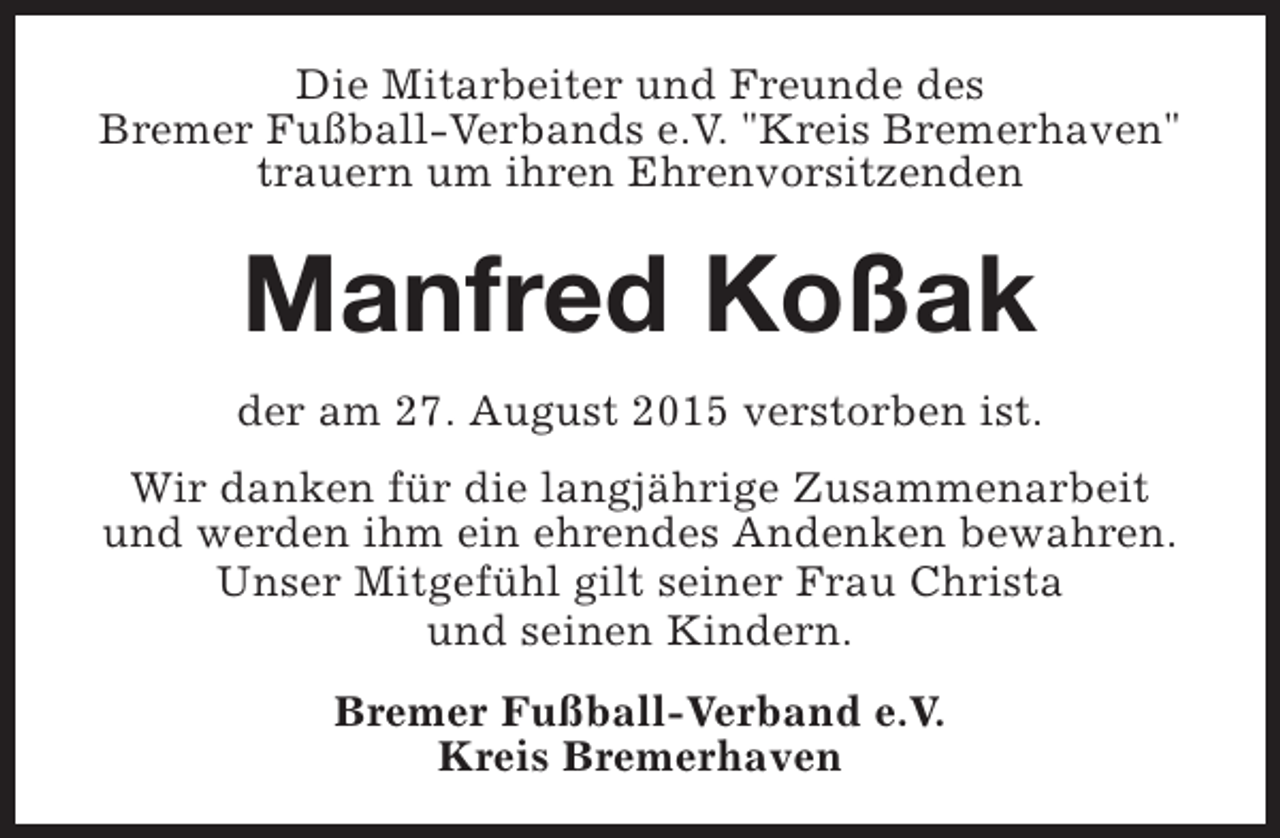 <p>Die Mitarbeiter und Freunde des<br />Bremer Fußball-Verbands e.V. "Kreis Bremerhaven"<br />trauern um ihren Ehrenvorsitzenden</p><p>Manfred Koßak<br />der am 27. August 2015 verstorben ist.<br />Wir danken für die langjährige Zusammenarbeit<br />und werden ihm ein ehrendes Andenken bewahren.<br />Unser Mitgefühl gilt seiner Frau Christa<br />und seinen Kindern.<br />Bremer Fußball-Verband e.V.<br />Kreis Bremerhaven</p>