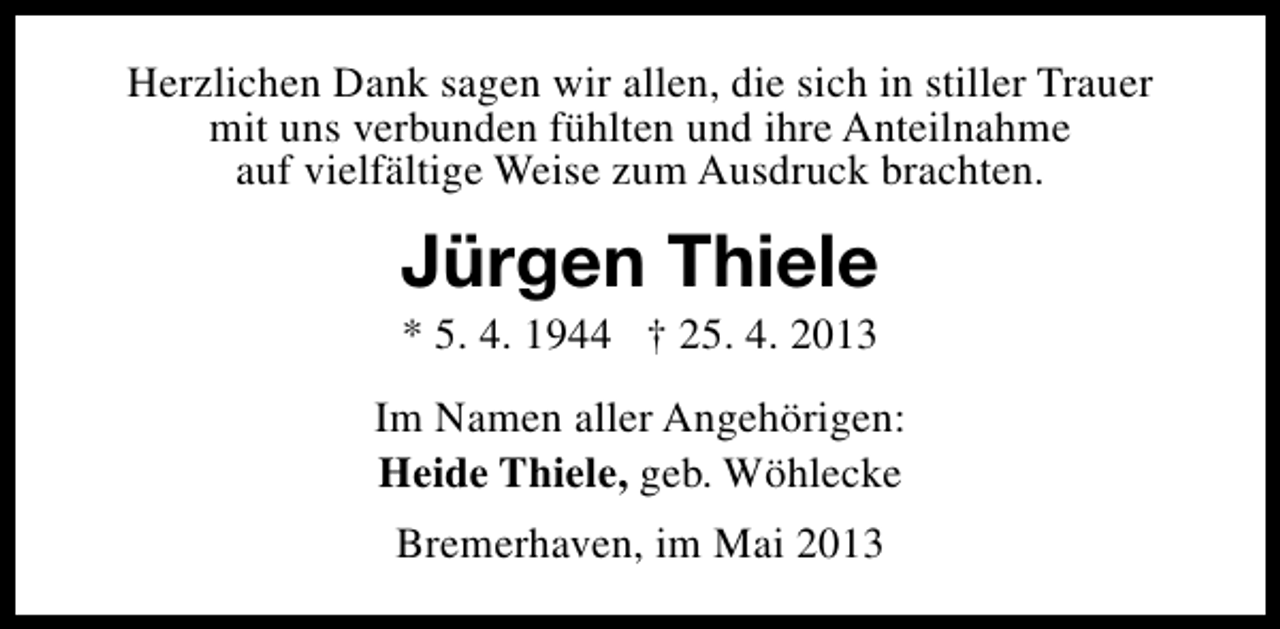 <p>Herzlichen Dank sagen wir allen, die sich in stiller Trauer<br />mit uns verbunden fühlten und ihre Anteilnahme<br />auf vielfältige Weise zum Ausdruck brachten.</p><p>Jürgen Thiele<br />* 5. 4. 1944 † 25. 4. 2013</p><p>Im Namen aller Angehörigen:<br />Heide Thiele, geb. Wöhlecke<br />Bremerhaven, im Mai 2013</p>