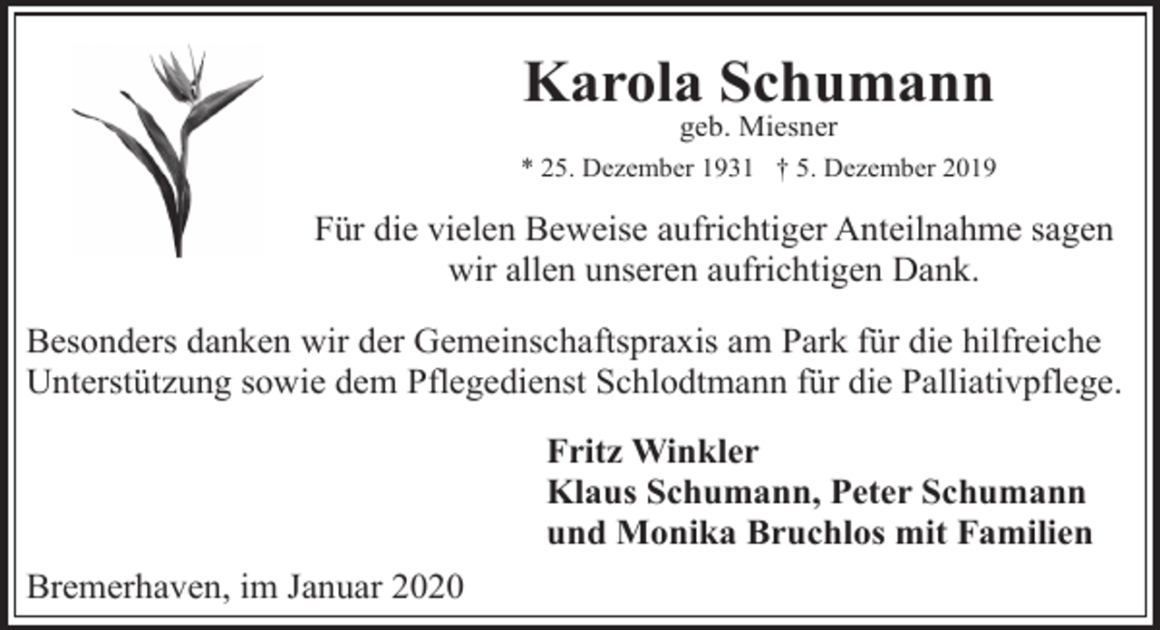 <p>Karola Schumann<br />geb. Miesner</p><p>* 25. Dezember 1931 † 5. Dezember 2019</p><p>Für die vielen Beweise aufrichtiger Anteilnahme sagen<br />wir allen unseren aufrichtigen Dank.<br />Besonders danken wir der Gemeinschaftspraxis am Park für die hilfreiche<br />Unterstützung sowie dem Pflegedienst Schlodtmann für die Palliativpflege.<br />Fritz Winkler<br />Klaus Schumann, Peter Schumann<br />und Monika Bruchlos mit Familien<br />Bremerhaven, im Januar 2020</p>