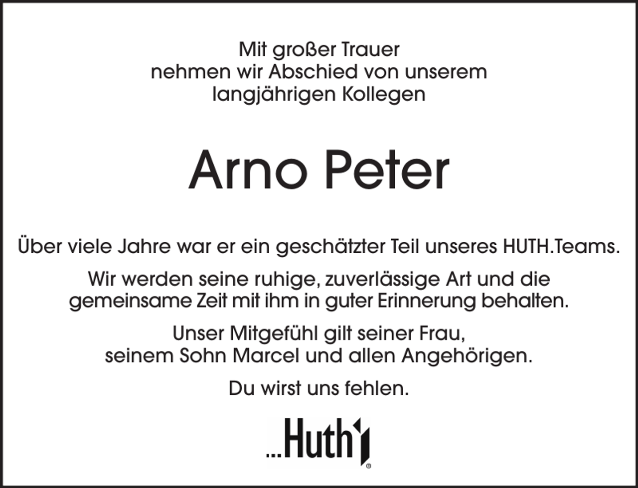 <p>Mit großer Trauer<br />nehmen wir Abschied von unserem<br />langjährigen Kollegen</p><p>Arno Peter<br />Über viele Jahre war er ein geschätzter Teil unseres HUTH.Teams.<br />Wir werden seine ruhige, zuverlässige Art und die<br />gemeinsame Zeit mit ihm in guter Erinnerung behalten.<br />Unser Mitgefühl gilt seiner Frau,<br />seinem Sohn Marcel und allen Angehörigen.<br />Du wirst uns fehlen.</p>