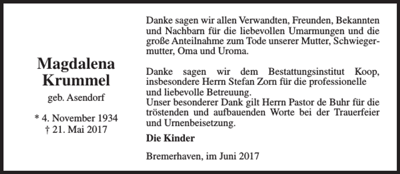 <p>Magdalena<br />Krummel<br />geb. Asendorf<br />* 4. November 1934<br />† 21. Mai 2017</p><p>Danke sagen wir allen Verwandten, Freunden, Bekannten<br />und Nachbarn für die liebevollen Umarmungen und die<br />große Anteilnahme zum Tode unserer Mutter, Schwiegermutter, Oma und Uroma.<br />Danke sagen wir dem Bestattungsinstitut Koop,<br />insbesondere Herrn Stefan Zorn für die professionelle<br />und liebevolle Betreuung.<br />Unser besonderer Dank gilt Herrn Pastor de Buhr für die<br />tröstenden und aufbauenden Worte bei der Trauerfeier<br />und Urnenbeisetzung.<br />Die Kinder<br />Bremerhaven, im Juni 2017</p>