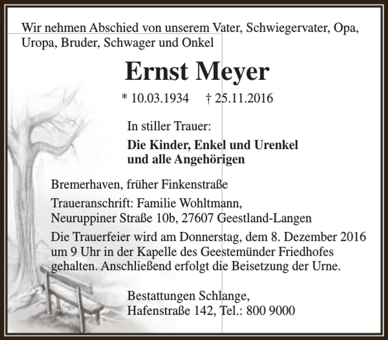 <p>Wir nehmen Abschied von unserem Vater, Schwiegervater, Opa,<br />Uropa, Bruder, Schwager und Onkel</p><p>Ernst Meyer<br />* 10.03.1934</p><p>† 25.11.2016</p><p>In stiller Trauer:<br />Die Kinder, Enkel und Urenkel<br />und alle Angehörigen<br />Bremerhaven, früher Finkenstraße<br />Traueranschrift: Familie Wohltmann,<br />Neuruppiner Straße 10b, 27607 Geestland-Langen<br />Die Trauerfeier wird am Donnerstag, dem 8. Dezember 2016<br />um 9 Uhr in der Kapelle des Geestemünder Friedhofes<br />gehalten. Anschließend erfolgt die Beisetzung der Urne.<br />Bestattungen Schlange,<br />Hafenstraße 142, Tel.: 800 9000</p>
