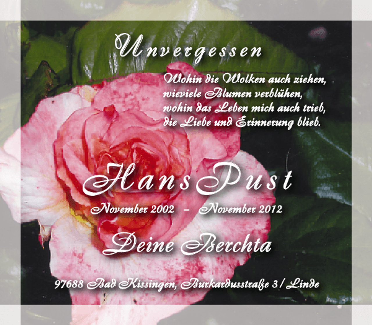 <p>U nvergessen<br />Wohin die Wolken auch ziehen,<br />wieviele Blumen verblühen,<br />wohin das Leben mich auch trieb,<br />die Liebe und Erinnerung blieb.</p><p>HansPust<br />November 2002 – November 2012</p><p>Deine Berchta<br />97688 Bad Kissingen, Burkardusstraße 3 / Linde</p>