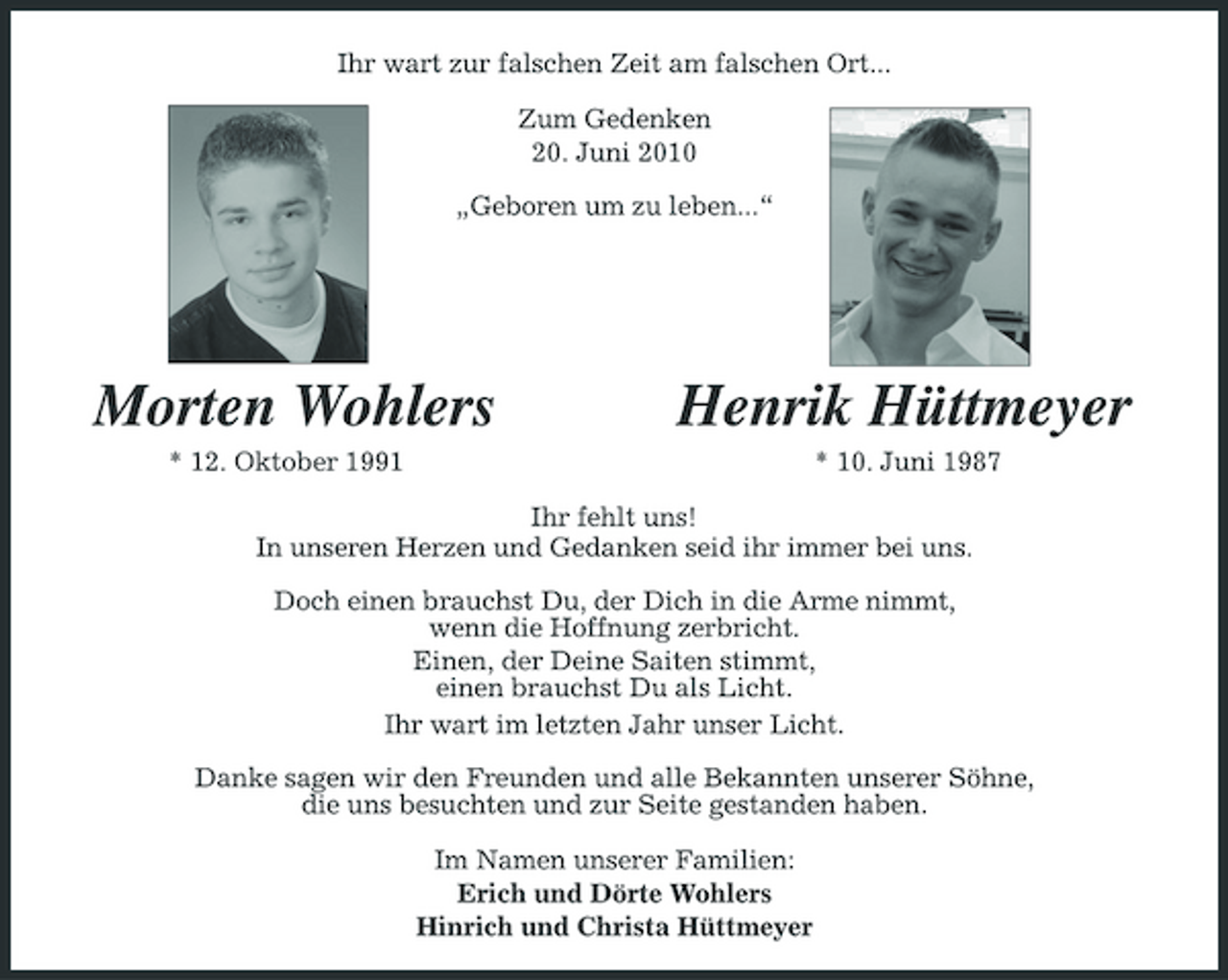 <p>Ihr wart zur falschen Zeit am falschen Ort... Zum Gedenken 20. Juni 2010 „Geboren um zu leben...“</p><p>Morten Wohlers<br />* 12. Oktober 1991</p><p>Henrik Hüttmeyer<br />* 10. Juni 1987</p><p>Ihr fehlt uns! In unseren Herzen und Gedanken seid ihr immer bei uns. Doch einen brauchst Du, der Dich in die Arme nimmt, wenn die Hoffnung zerbricht. Einen, der Deine Saiten stimmt, einen brauchst Du als Licht. Ihr wart im letzten Jahr unser Licht. Danke sagen wir den Freunden und alle Bekannten unserer Söhne, die uns besuchten und zur Seite gestanden haben. Im Namen unserer Familien: Erich und Dörte Wohlers Hinrich und Christa Hüttmeyer</p>