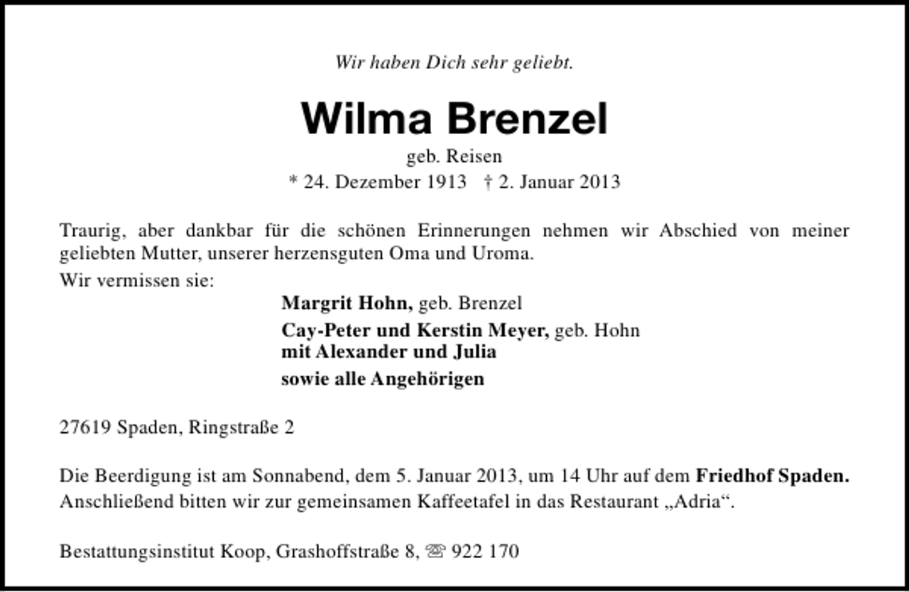<p>Wir haben Dich sehr geliebt.</p><p>Wilma Brenzel</p><p>geb. Reisen<br />* 24. Dezember 1913 † 2. Januar 2013<br />Traurig, aber dankbar für die schönen Erinnerungen nehmen wir Abschied von meiner<br />geliebten Mutter, unserer herzensguten Oma und Uroma.<br />Wir vermissen sie:<br />Margrit Hohn, geb. Brenzel<br />Cay-Peter und Kerstin Meyer, geb. Hohn<br />mit Alexander und Julia<br />sowie alle Angehörigen<br />27619 Spaden, Ringstraße 2<br />Die Beerdigung ist am Sonnabend, dem 5. Januar 2013, um 14 Uhr auf dem Friedhof Spaden.<br />Anschließend bitten wir zur gemeinsamen Kaffeetafel in das Restaurant „Adria“.<br />Bestattungsinstitut Koop, Grashoffstraße 8, s 922 170</p>