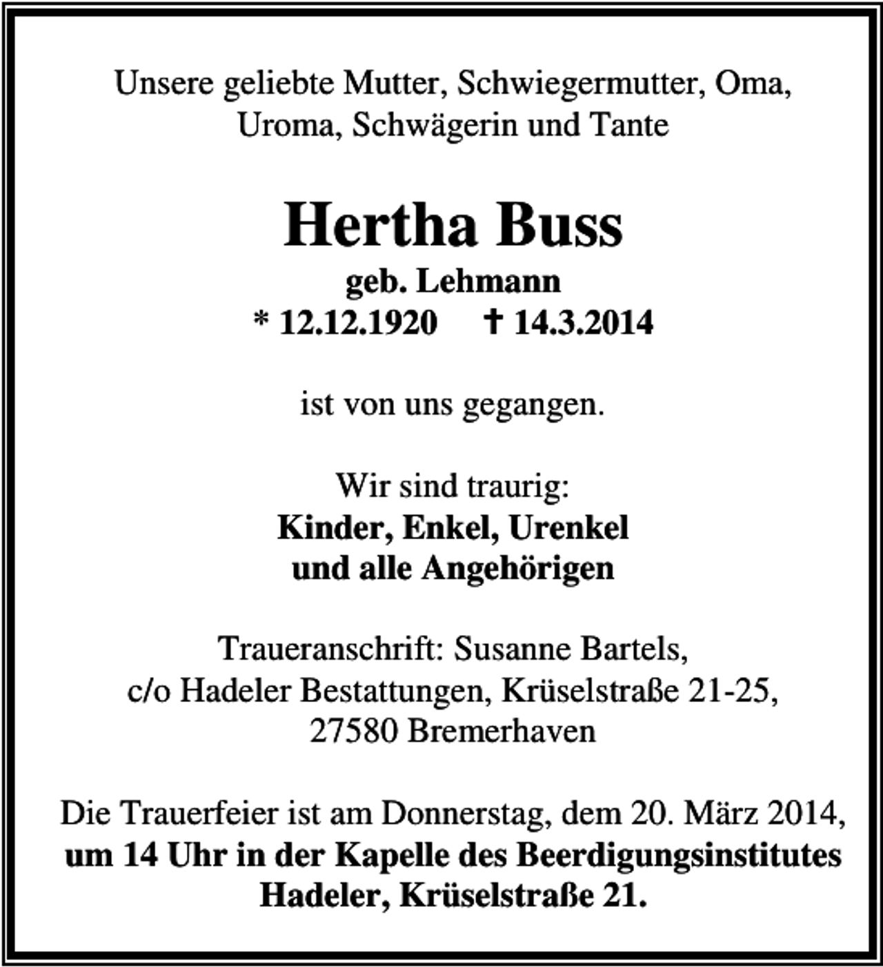 <p>Unsere geliebte Mutter, Schwiegermutter, Oma,<br />Uroma, Schwägerin und Tante</p><p>Hertha Buss</p><p>geb. Lehmann<br />* 12.12.1920<br />14.3.2014<br />ist von uns gegangen.<br />Wir sind traurig:<br />Kinder, Enkel, Urenkel<br />und alle Angehörigen<br />Traueranschrift: Susanne Bartels,<br />c/o Hadeler Bestattungen, Krüselstraße 21-25,<br />27580 Bremerhaven<br />Die Trauerfeier ist am Donnerstag, dem 20. März 2014,<br />um 14 Uhr in der Kapelle des Beerdigungsinstitutes<br />Hadeler, Krüselstraße 21.</p>