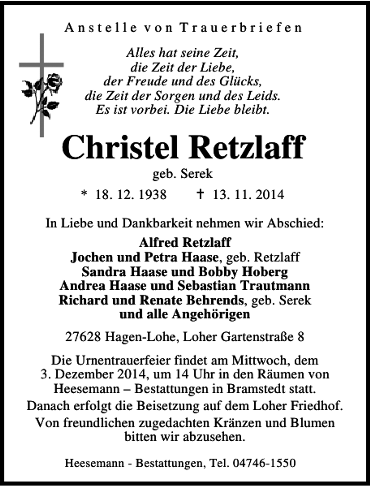 <p>Anstelle von Trauerbriefen<br />Alles hat seine Zeit,<br />die Zeit der Liebe,<br />der Freude und des Glücks,<br />die Zeit der Sorgen und des Leids.<br />Es ist vorbei. Die Liebe bleibt.</p><p>Christel Retzlaff<br />geb. Serek<br />* 18. 12. 1938<br />13. 11. 2014</p><p>In Liebe und Dankbarkeit nehmen wir Abschied:<br />Alfred Retzlaff<br />Jochen und Petra Haase, geb. Retzlaff<br />Sandra Haase und Bobby Hoberg<br />Andrea Haase und Sebastian Trautmann<br />Richard und Renate Behrends, geb. Serek<br />und alle Angehörigen<br />27628 Hagen-Lohe, Loher Gartenstraße 8<br />Die Urnentrauerfeier findet am Mittwoch, dem<br />3. Dezember 2014, um 14 Uhr in den Räumen von<br />Heesemann – Bestattungen in Bramstedt statt.<br />Danach erfolgt die Beisetzung auf dem Loher Friedhof.<br />Von freundlichen zugedachten Kränzen und Blumen<br />bitten wir abzusehen.<br />Heesemann - Bestattungen, Tel. 04746-1550</p>