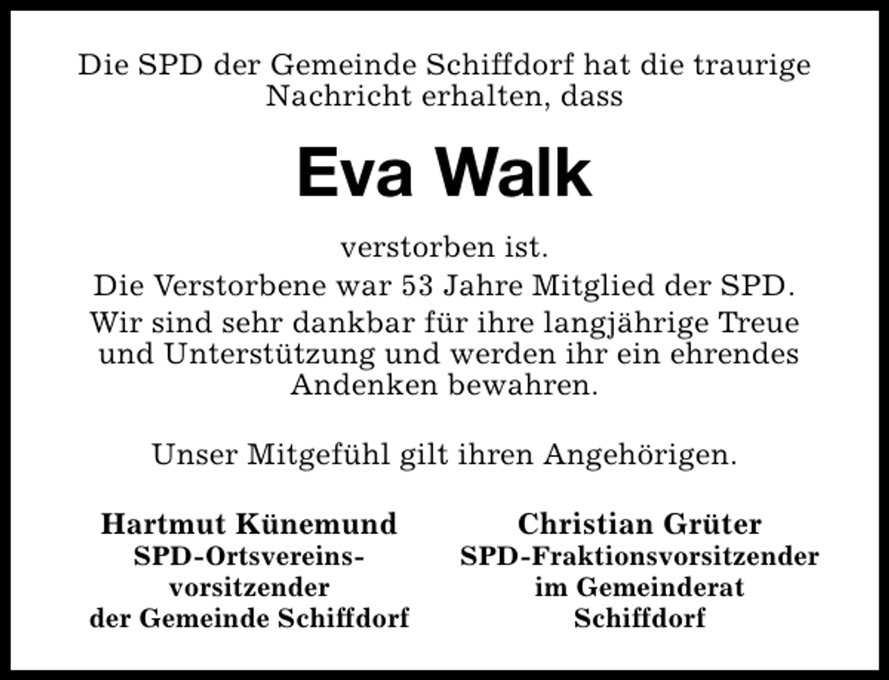 <p>Die SPD der Gemeinde Schiffdorf hat die traurige<br />Nachricht erhalten, dass</p><p>Eva Walk<br />verstorben ist.<br />Die Verstorbene war 53 Jahre Mitglied der SPD.<br />Wir sind sehr dankbar für ihre langjährige Treue<br />und Unterstützung und werden ihr ein ehrendes<br />Andenken bewahren.<br />Unser Mitgefühl gilt ihren Angehörigen.<br />Hartmut Künemund</p><p>SPD-Ortsvereinsvorsitzender<br />der Gemeinde Schiffdorf</p><p>Christian Grüter</p><p>SPD-Fraktionsvorsitzender<br />im Gemeinderat<br />Schiffdorf</p>