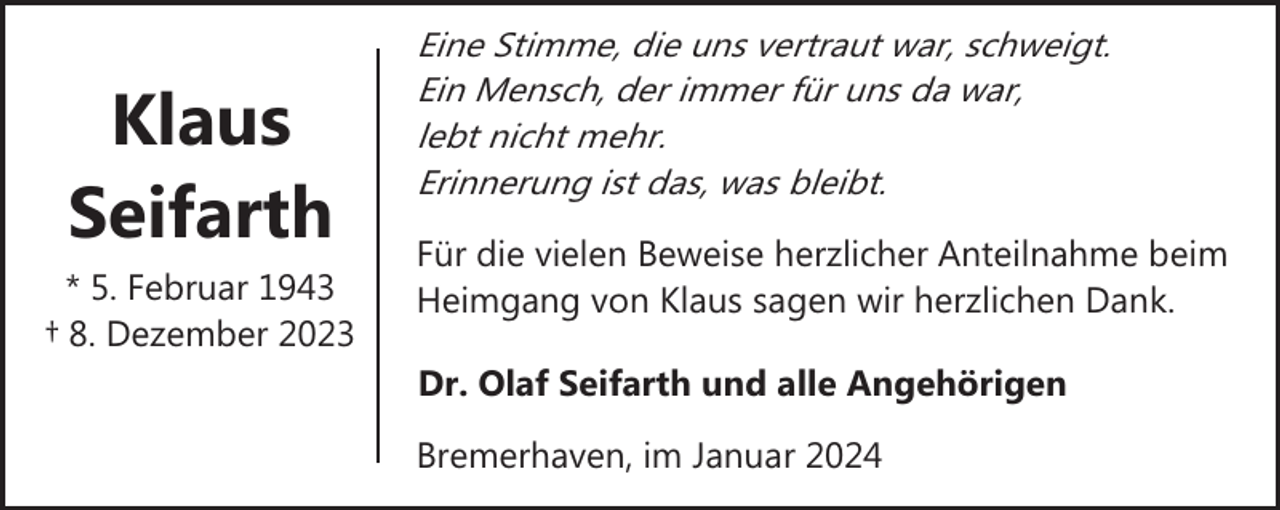<p>Klaus<br />Seifarth<br />* 5. Februar 1943<br />† 8. Dezember 2023</p><p>Eine Stimme, die uns vertraut war, schweigt.<br />Ein Mensch, der immer für uns da war,<br />lebt nicht mehr.<br />Erinnerung ist das, was bleibt.<br />Für die vielen Beweise herzlicher Anteilnahme beim<br />Heimgang von Klaus sagen wir herzlichen Dank.<br />Dr. Olaf Seifarth und alle Angehörigen<br />Bremerhaven, im Januar 2024</p>