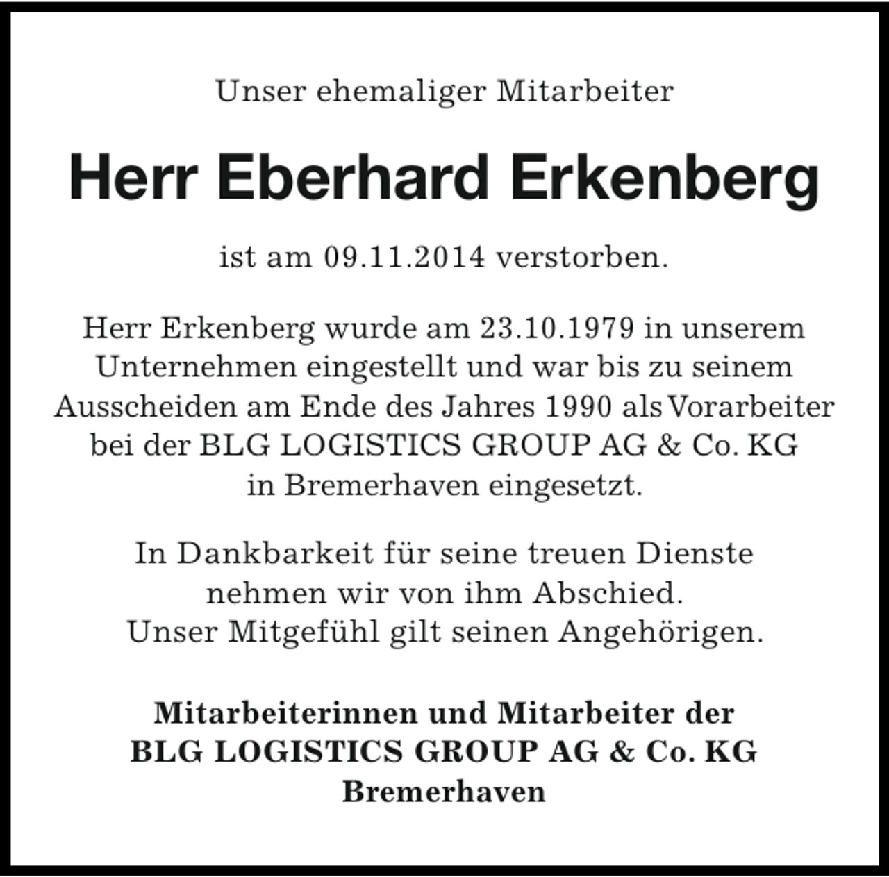 <p>Unser ehemaliger Mitarbeiter</p><p>Herr Eberhard Erkenberg<br />ist am 09.11.2014 verstorben.<br />Herr Erkenberg wurde am 23.10.1979 in unserem<br />Unternehmen eingestellt und war bis zu seinem<br />Ausscheiden am Ende des Jahres 1990 alsVorarbeiter<br />bei der BLG LOGISTICS GROUP AG &amp; Co. KG<br />in Bremerhaven eingesetzt.<br />In Dankbarkeit für seine treuen Dienste<br />nehmen wir von ihm Abschied.<br />Unser Mitgefühl gilt seinen Angehörigen.<br />Mitarbeiterinnen und Mitarbeiter der<br />BLG LOGISTICS GROUP AG &amp; Co. KG<br />Bremerhaven</p>