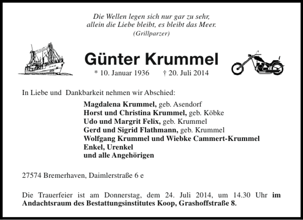 <p>Die Wellen legen sich nur gar zu sehr,<br />allein die Liebe bleibt, es bleibt das Meer.<br />(Grillparzer)</p>
<p>Günter Krummel<br />* 10. Januar 1936</p>
<p>† 20. Juli 2014</p>
<p>In Liebe und Dankbarkeit nehmen wir Abschied:<br />Magdalena Krummel, geb. Asendorf<br />Horst und Christina Krummel, geb. Köbke<br />Udo und Margrit Felix, geb. Krummel<br />Gerd und Sigrid Flathmann, geb. Krummel<br />Wolfgang Krummel und Wiebke Cammert-Krummel<br />Enkel, Urenkel<br />und alle Angehörigen<br />27574 Bremerhaven, Daimlerstraße 6 e<br />Die Trauerfeier ist am Donnerstag, dem 24. Juli 2014, um 14.30 Uhr im<br />Andachtsraum des Bestattungsinstitutes Koop, Grashoffstraße 8.</p>