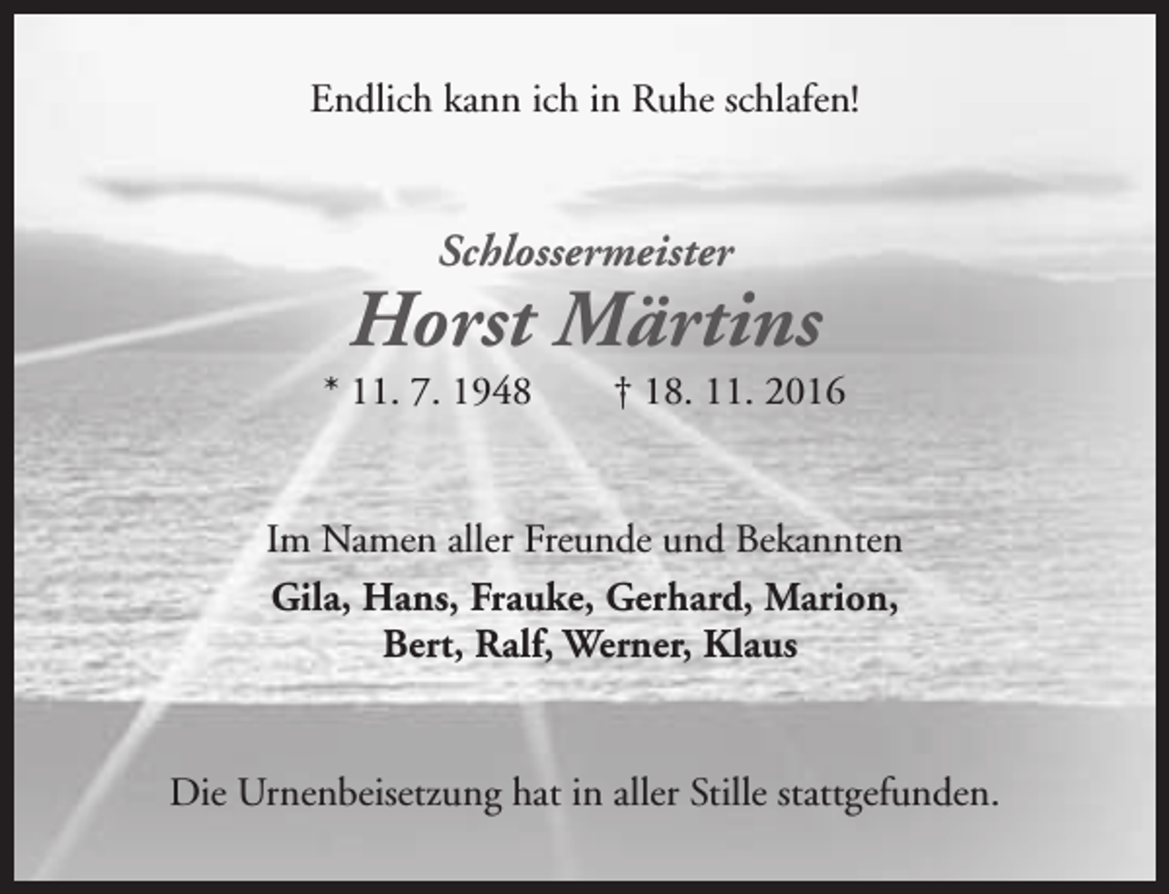 <p>Endlich kann ich in Ruhe schlafen!</p><p>Schlossermeister</p><p>Horst Märtins</p><p>* 11. 7. 1948</p><p>† 18. 11. 2016</p><p>Im Namen aller Freunde und Bekannten<br />Gila, Hans, Frauke, Gerhard, Marion,<br />Bert, Ralf, Werner, Klaus<br />Die Urnenbeisetzung hat in aller Stille stattgefunden.</p>