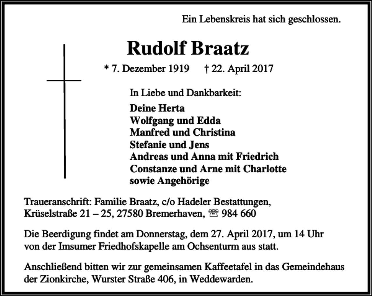 <p>Ein Lebenskreis hat sich geschlossen.</p><p>Rudolf Braatz<br />* 7. Dezember 1919</p><p>† 22. April 2017</p><p>In Liebe und Dankbarkeit:<br />Deine Herta<br />Wolfgang und Edda<br />Manfred und Christina<br />Stefanie und Jens<br />Andreas und Anna mit Friedrich<br />Constanze und Arne mit Charlotte<br />sowie Angehörige<br />Traueranschrift: Familie Braatz, c/o Hadeler Bestattungen,<br />Krüselstraße 21 – 25, 27580 Bremerhaven, ℡ 984 660<br />Die Beerdigung findet am Donnerstag, dem 27. April 2017, um 14 Uhr<br />von der Imsumer Friedhofskapelle am Ochsenturm aus statt.<br />Anschließend bitten wir zur gemeinsamen Kaffeetafel in das Gemeindehaus<br />der Zionkirche, Wurster Straße 406, in Weddewarden.</p>