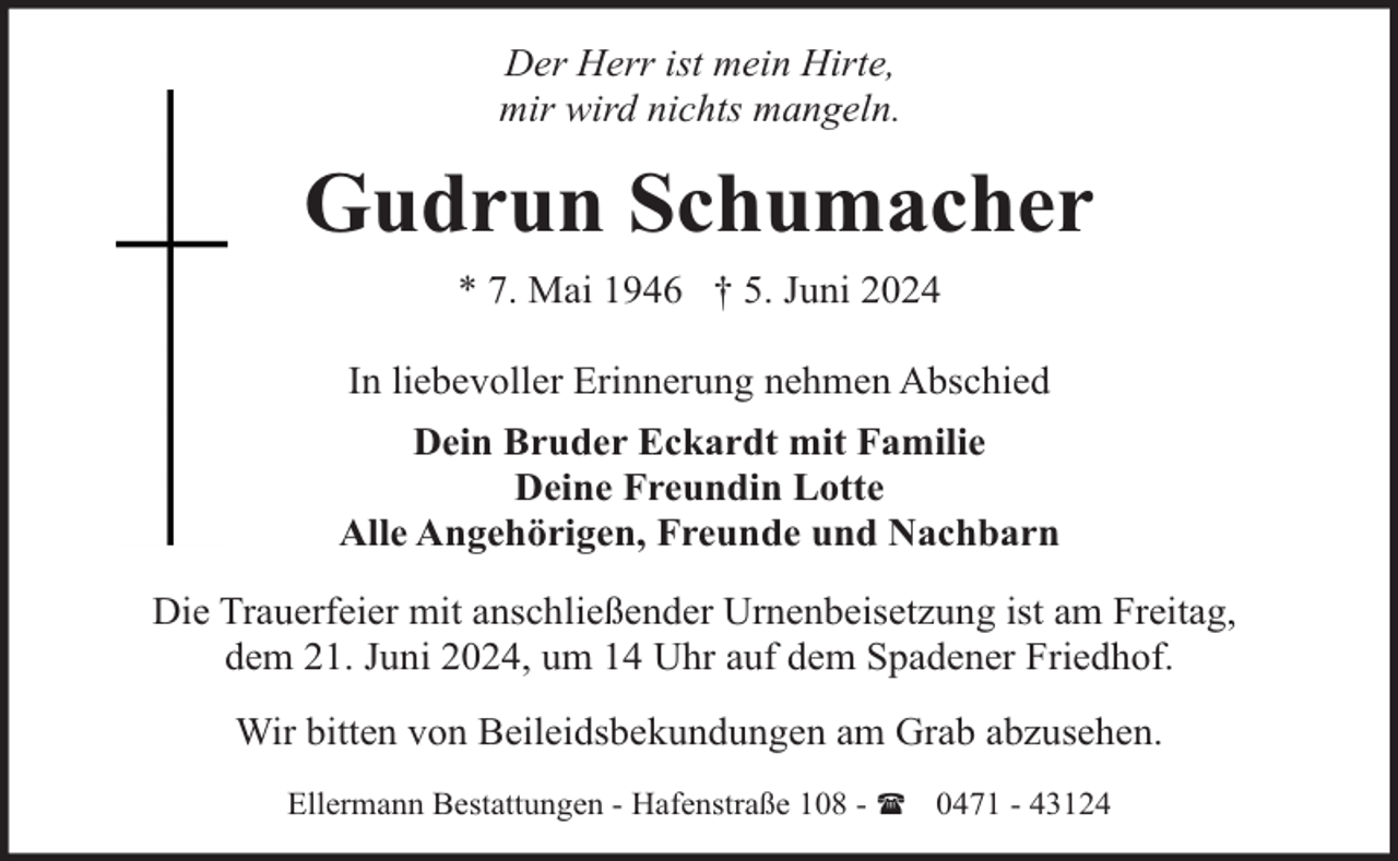<p>Der Herr ist mein Hirte,<br />mir wird nichts mangeln.</p><p>Gudrun Schumacher<br />* 7. Mai 1946 † 5. Juni 2024<br />In liebevoller Erinnerung nehmen Abschied<br />Dein Bruder Eckardt mit Familie<br />Deine Freundin Lotte<br />Alle Angehörigen, Freunde und Nachbarn<br />Die Trauerfeier mit anschließender Urnenbeisetzung ist am Freitag,<br />dem 21. Juni 2024, um 14 Uhr auf dem Spadener Friedhof.<br />Wir bitten von Beileidsbekundungen am Grab abzusehen.<br />Ellermann Bestattungen - Hafenstraße 108 - ( 0471 - 43124</p>
