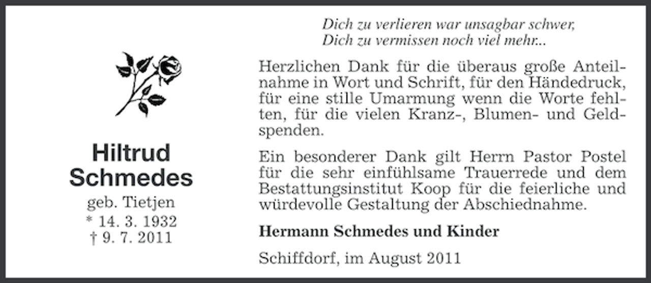 <p>Dich zu verlieren war unsagbar schwer,<br />Dich zu vermissen noch viel mehr...<br />Herzlichen Dank für die überaus große Anteilnahme in Wort und Schrift, für den Händedruck,<br />für eine stille Umarmung wenn die Worte fehlten, für die vielen Kranz-, Blumen- und Geldspenden.</p><p>Hiltrud<br />Schmedes<br />geb. Tietjen<br />* 14. 3. 1932<br />† 9. 7. 2011</p><p>Ein besonderer Dank gilt Herrn Pastor Postel<br />für die sehr einfühlsame Trauerrede und dem<br />Bestattungsinstitut Koop für die feierliche und<br />würdevolle Gestaltung der Abschiednahme.<br />Hermann Schmedes und Kinder<br />Schiffdorf, im August 2011</p>