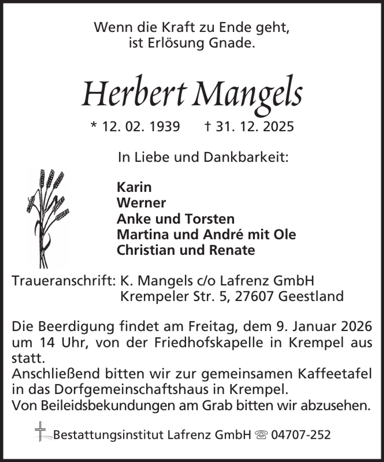 <p>Wenn die Kraft zu Ende geht,<br />ist Erlösung Gnade.</p><p>Herbert Mangels<br />* 12. 02. 1939</p><p>† 31. 12. 2025</p><p>In Liebe und Dankbarkeit:<br />Karin<br />Werner<br />Anke und Torsten<br />Martina und André mit Ole<br />Christian und Renate<br />Traueranschrift: K. Mangels c/o Lafrenz GmbH<br />Krempeler Str. 5, 27607 Geestland<br />Die Beerdigung findet am Freitag, dem 9. Januar 2026<br />um 14 Uhr, von der Friedhofskapelle in Krempel aus<br />statt.<br />Anschließend bitten wir zur gemeinsamen Kaffeetafel<br />in das Dorfgemeinschaftshaus in Krempel.<br />Von Beileidsbekundungen am Grab bitten wir abzusehen.<br />Bestattungsinstitut Lafrenz GmbH</p><p>04707-252</p>