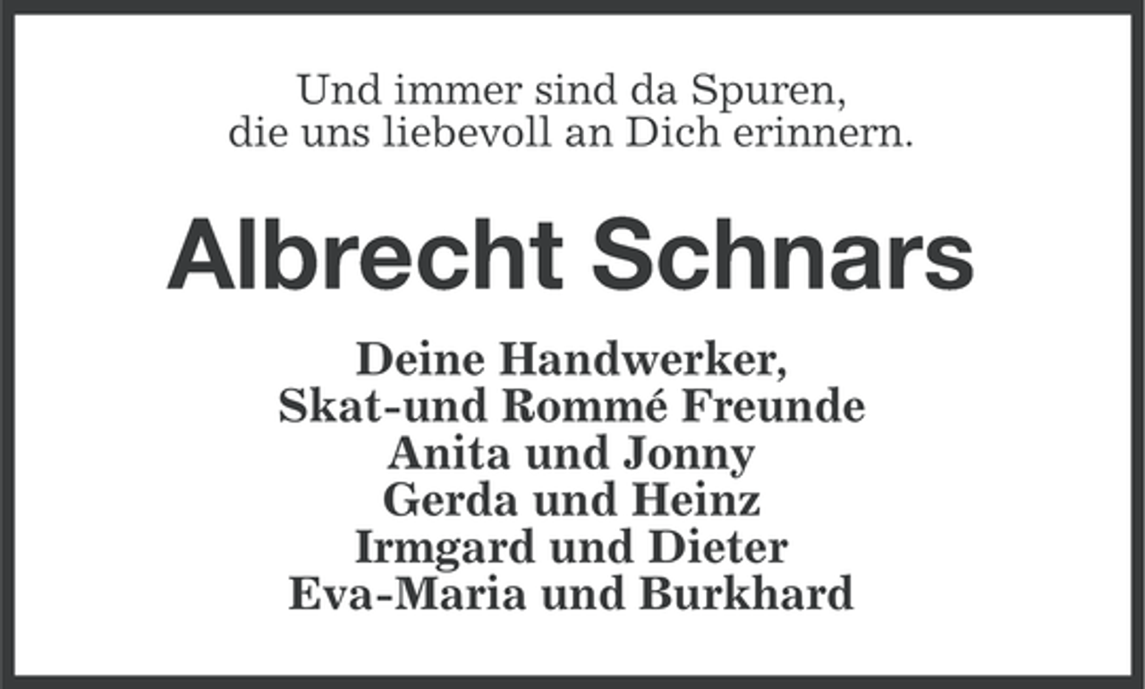 <p>Und immer sind da Spuren,<br />die uns liebevoll an Dich erinnern.</p><p>Albrecht Schnars<br />Deine Handwerker,<br />Skat-und Rommé Freunde<br />Anita und Jonny<br />Gerda und Heinz<br />Irmgard und Dieter<br />Eva-Maria und Burkhard</p>