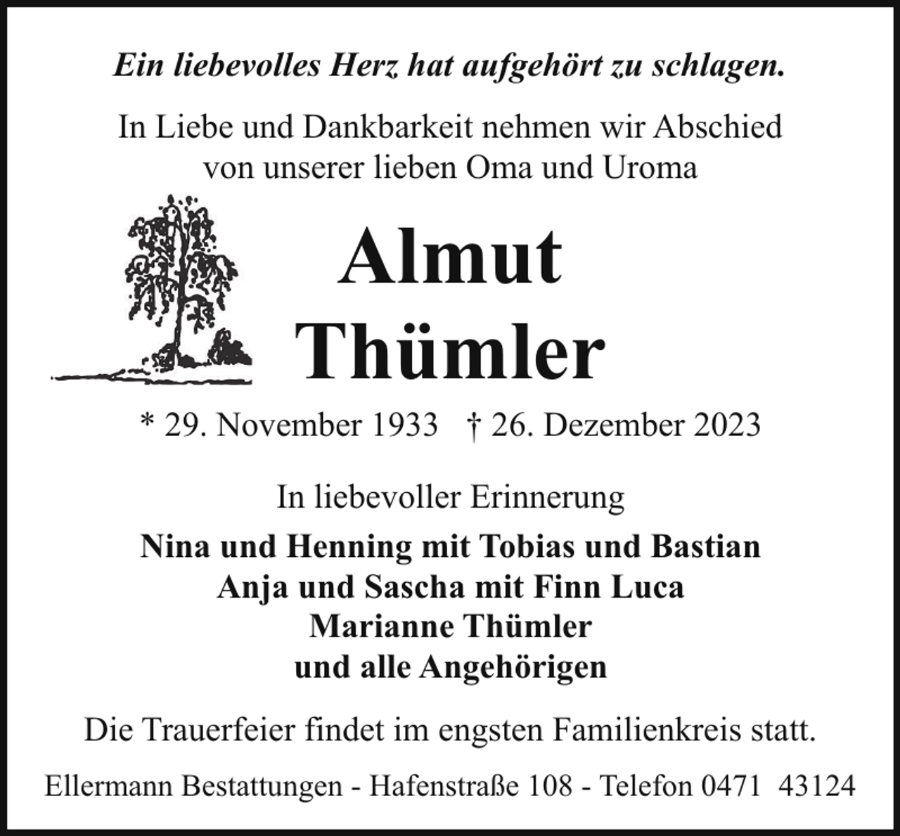 <p>Ein liebevolles Herz hat aufgehört zu schlagen.<br />In Liebe und Dankbarkeit nehmen wir Abschied<br />von unserer lieben Oma und Uroma</p><p>Almut<br />Thümler</p><p>* 29. November 1933 † 26. Dezember 2023<br />In liebevoller Erinnerung<br />Nina und Henning mit Tobias und Bastian<br />Anja und Sascha mit Finn Luca<br />Marianne Thümler<br />und alle Angehörigen<br />Die Trauerfeier findet im engsten Familienkreis statt.<br />Ellermann Bestattungen - Hafenstraße 108 - Telefon 0471 43124</p>