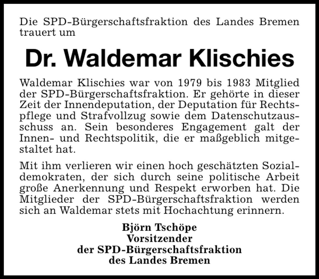 <p>Die SPD-Bürgerschaftsfraktion des Landes Bremen<br />trauert um</p><p>Dr. Waldemar Klischies<br />Waldemar Klischies war von 1979 bis 1983 Mitglied<br />der SPD-Bürgerschaftsfraktion. Er gehörte in dieser<br />Zeit der Innendeputation, der Deputation für Rechtspflege und Strafvollzug sowie dem Datenschutzausschuss an. Sein besonderes Engagement galt der<br />Innen- und Rechtspolitik, die er maßgeblich mitgestaltet hat.<br />Mit ihm verlieren wir einen hoch geschätzten Sozialdemokraten, der sich durch seine politische Arbeit<br />große Anerkennung und Respekt erworben hat. Die<br />Mitglieder der SPD-Bürgerschaftsfraktion werden<br />sich an Waldemar stets mit Hochachtung erinnern.<br />Björn Tschöpe<br />Vorsitzender<br />der SPD-Bürgerschaftsfraktion<br />des Landes Bremen</p>