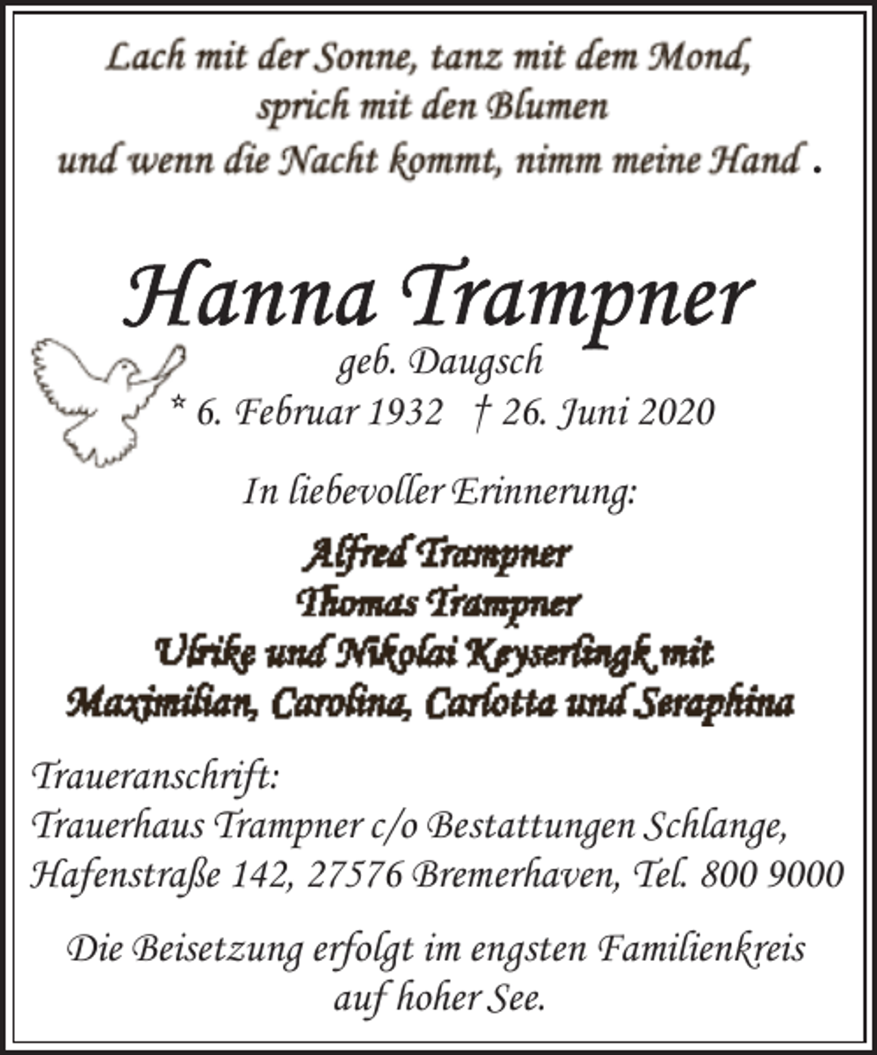 <p>.</p><p>geb. Daugsch<br />* 6. Februar 1932 † 26. Juni 2020<br />In liebevoller Erinnerung:</p><p>Traueranschrift:<br />Trauerhaus Trampner c/o Bestattungen Schlange,<br />Hafenstraße 142, 27576 Bremerhaven, Tel. 800 9000<br />Die Beisetzung erfolgt im engsten Familienkreis<br />auf hoher See.</p>
