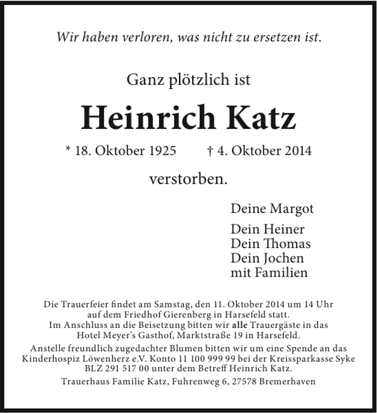 <p>Wir haben verloren, was nicht zu ersetzen ist.</p><p>Ganz plötzlich ist</p><p>Heinrich Katz</p><p>* 18. Oktober 1925</p><p>† 4. Oktober 2014</p><p>verstorben.<br />Deine Margot<br />Dein Heiner<br />Dein Thomas<br />Dein Jochen<br />mit Familien<br />Die Trauerfeier findet am Samstag, den 11. Oktober 2014 um 14 Uhr<br />auf dem Friedhof Gierenberg in Harsefeld statt.<br />Im Anschluss an die Beisetzung bitten wir alle Trauergäste in das<br />Hotel Meyer’s Gasthof, Marktstraße 19 in Harsefeld.<br />Anstelle freundlich zugedachter Blumen bitten wir um eine Spende an das<br />Kinderhospiz Löwenherz e.V. Konto 100 9 bei der Kreissparkasse Syke<br />BLZ 291 517 00 unter dem Betreff Heinrich Katz.<br />Trauerhaus Familie Katz, Fuhrenweg 6, 27578 Bremerhaven</p>