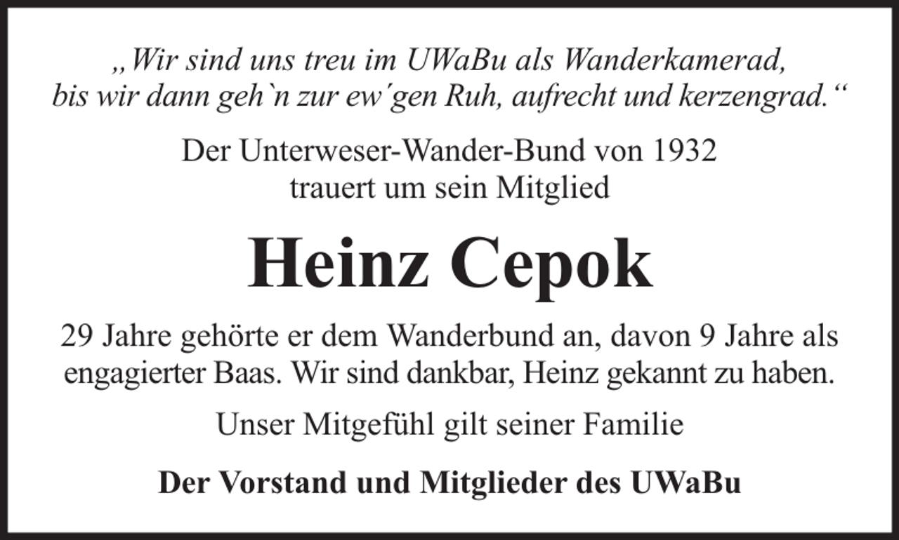 <p>„Wir sind uns treu im UWaBu als Wanderkamerad,<br />bis wir dann geh`n zur ew´gen Ruh, aufrecht und kerzengrad.“<br />Der Unterweser-Wander-Bund von 1932<br />trauert um sein Mitglied</p><p>Heinz Cepok<br />29 Jahre gehörte er dem Wanderbund an, davon 9 Jahre als<br />engagierter Baas. Wir sind dankbar, Heinz gekannt zu haben.<br />Unser Mitgefühl gilt seiner Familie<br />Der Vorstand und Mitglieder des UWaBu</p>