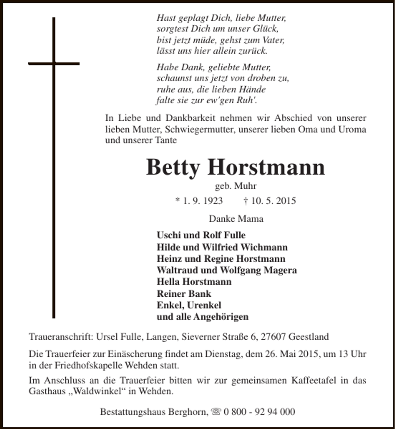 <p>Hast geplagt Dich, liebe Mutter,<br />sorgtest Dich um unser Glück,<br />bist jetzt müde, gehst zum Vater,<br />lässt uns hier allein zurück.<br />Habe Dank, geliebte Mutter,<br />schaunst uns jetzt von droben zu,<br />ruhe aus, die lieben Hände<br />falte sie zur ew'gen Ruh'.<br />In Liebe und Dankbarkeit nehmen wir Abschied von unserer<br />lieben Mutter, Schwiegermutter, unserer lieben Oma und Uroma<br />und unserer Tante</p><p>Betty Horstmann<br />geb. Muhr</p><p>* 1. 9. 1923</p><p>† 10. 5. 2015</p><p>Danke Mama<br />Uschi und Rolf Fulle<br />Hilde und Wilfried Wichmann<br />Heinz und Regine Horstmann<br />Waltraud und Wolfgang Magera<br />Hella Horstmann<br />Reiner Bank<br />Enkel, Urenkel<br />und alle Angehörigen<br />Traueranschrift: Ursel Fulle, Langen, Sieverner Straße 6, 27607 Geestland<br />Die Trauerfeier zur Einäscherung findet am Dienstag, dem 26. Mai 2015, um 13 Uhr<br />in der Friedhofskapelle Wehden statt.<br />Im Anschluss an die Trauerfeier bitten wir zur gemeinsamen Kaffeetafel in das<br />Gasthaus „Waldwinkel“ in Wehden.<br />Bestattungshaus Berghorn, s 0 800 - 92 94 000</p>