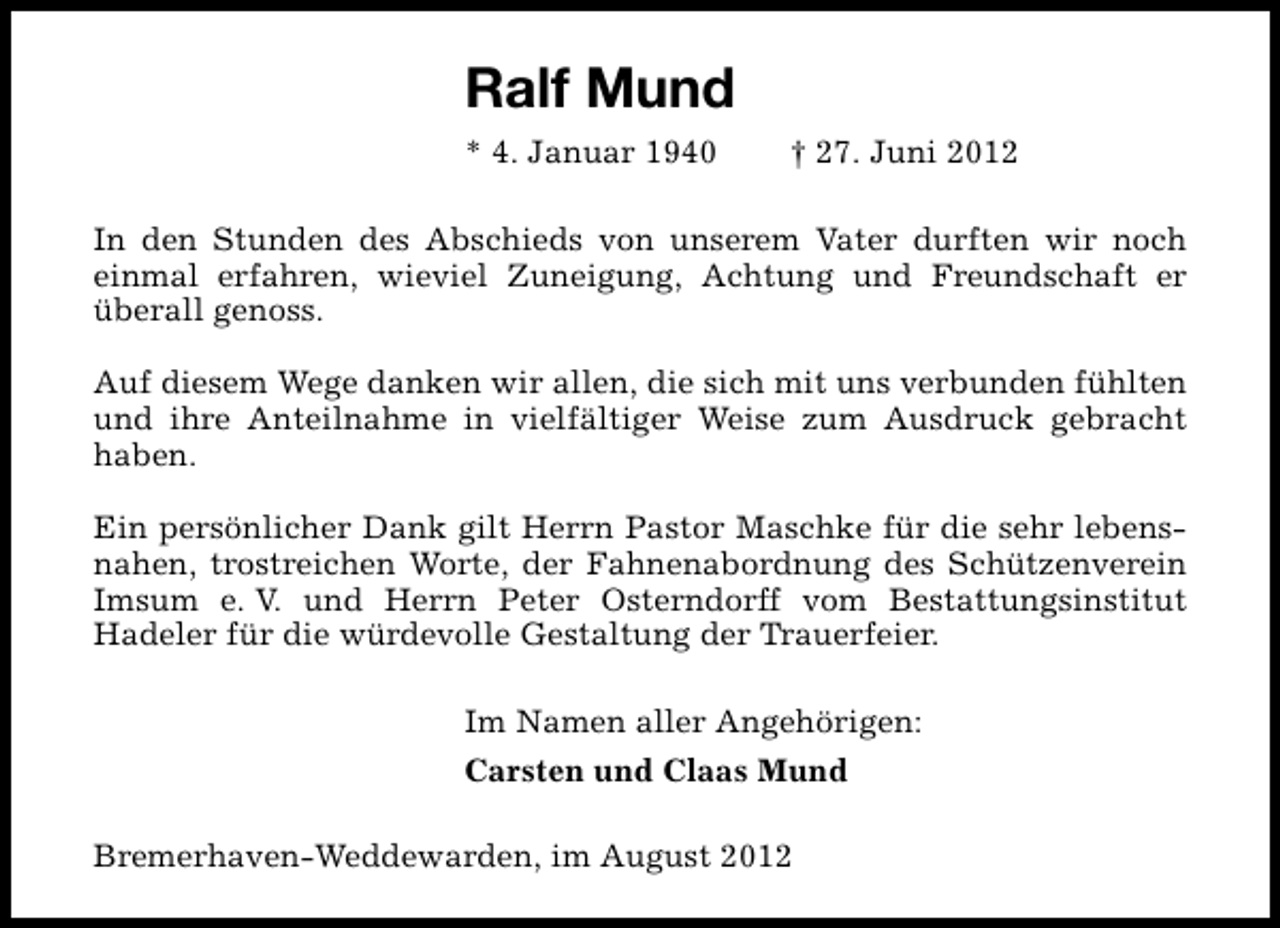 <p>Ralf Mund<br />* 4. Januar 1940</p><p>† 27. Juni 2012</p><p>In den Stunden des Abschieds von unserem Vater durften wir noch<br />einmal erfahren, wieviel Zuneigung, Achtung und Freundschaft er<br />überall genoss.<br />Auf diesem Wege danken wir allen, die sich mit uns verbunden fühlten<br />und ihre Anteilnahme in vielfältiger Weise zum Ausdruck gebracht<br />haben.<br />Ein persönlicher Dank gilt Herrn Pastor Maschke für die sehr lebensnahen, trostreichen Worte, der Fahnenabordnung des Schützenverein<br />Imsum e. V. und Herrn Peter Osterndorff vom Bestattungsinstitut<br />Hadeler für die würdevolle Gestaltung der Trauerfeier.<br />Im Namen aller Angehörigen:<br />Carsten und Claas Mund<br />Bremerhaven-Weddewarden, im August 2012</p>