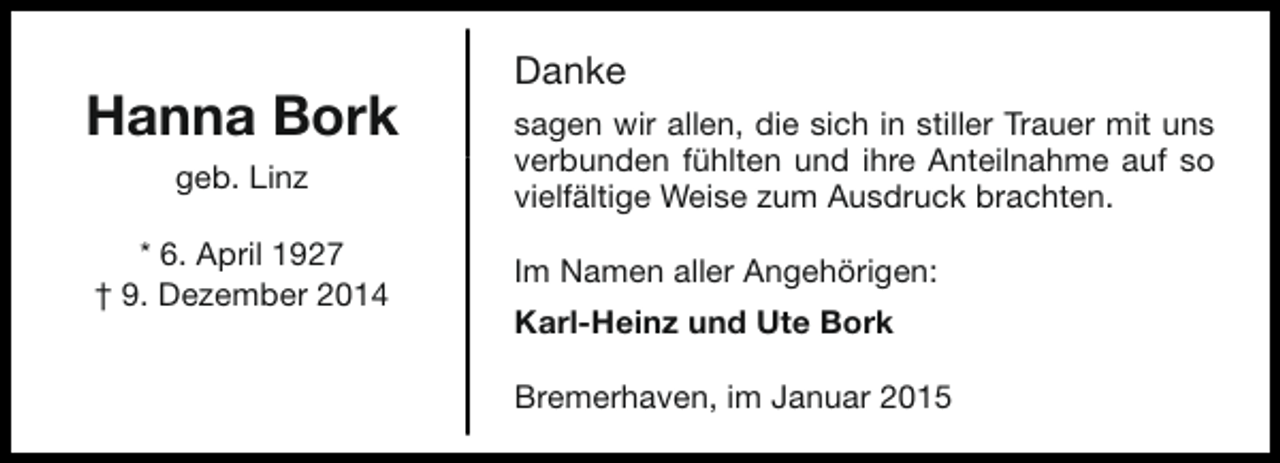 <p>Hanna Bork<br />geb. Linz<br />* 6. April 1927<br />† 9. Dezember 2014</p><p>Danke<br />sagen wir allen, die sich in stiller Trauer mit uns<br />verbunden fühlten und ihre Anteilnahme auf so<br />vielfältige Weise zum Ausdruck brachten.<br />Im Namen aller Angehörigen:<br />Karl-Heinz und Ute Bork<br />Bremerhaven, im Januar 2015</p>