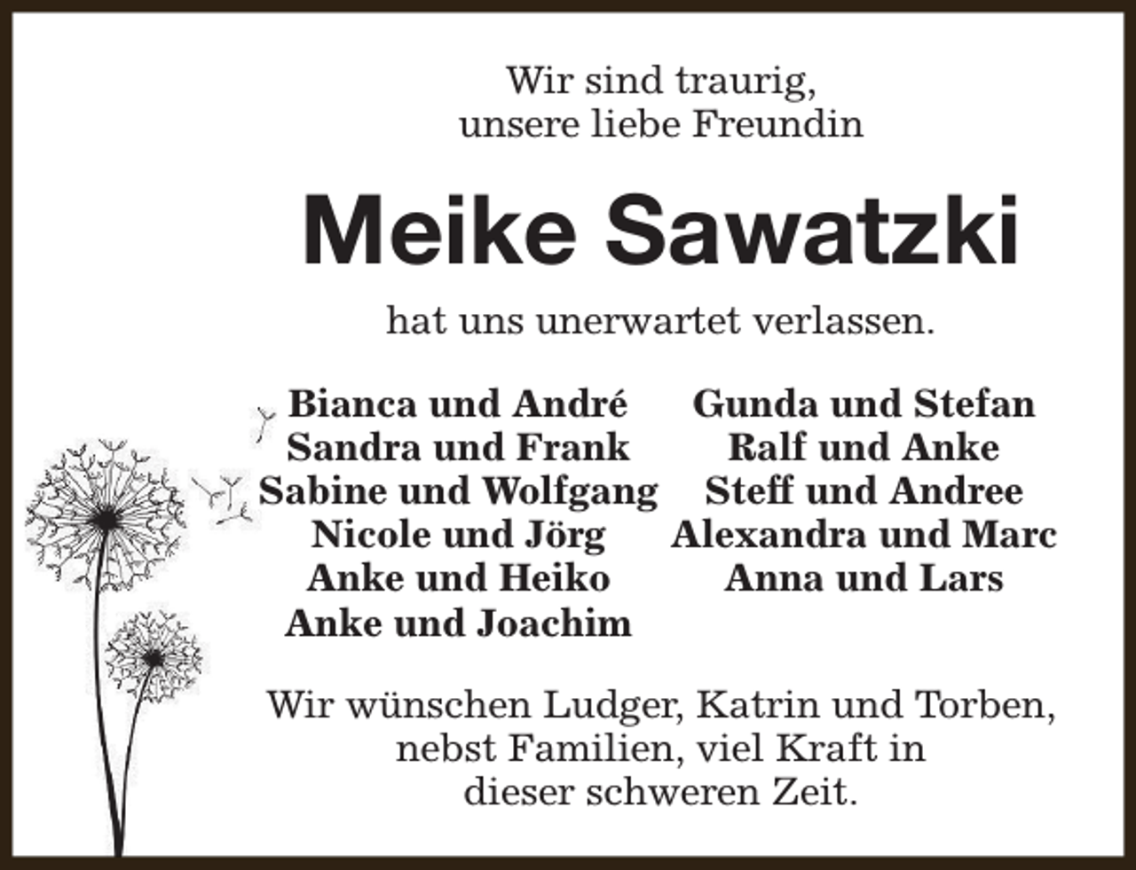 <p>Wir sind traurig,<br />unsere liebe Freundin</p><p>Meike Sawatzki<br />hat uns unerwartet verlassen.</p><p>Bianca und André<br />Gunda und Stefan<br />Sandra und Frank<br />Ralf und Anke<br />Sabine und Wolfgang Steff und Andree<br />Nicole und Jörg<br />Alexandra und Marc<br />Anke und Heiko<br />Anna und Lars<br />Anke und Joachim<br />Wir wünschen Ludger, Katrin und Torben,<br />nebst Familien, viel Kraft in<br />dieser schweren Zeit.</p>